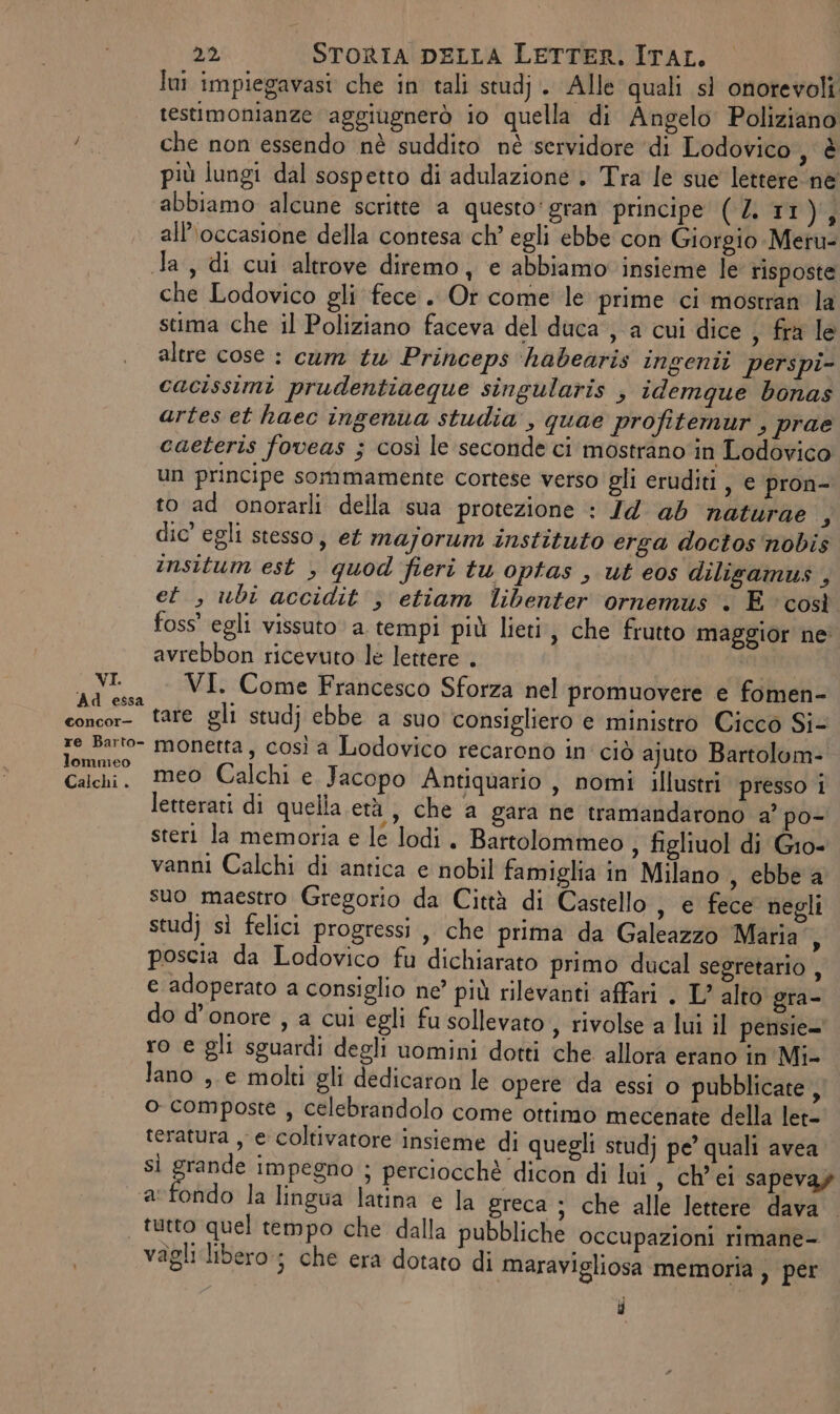 lui impiegavast che in tali studj.. Alle quali si onorevoli testimonianze aggiugnerò io quella di Angelo Poliziano bi, che non essendo nè suddito nè servidore ‘di Lodovico UE più lungi dal sospetto di adulazione , Tra le sue lettere ne abbiamo alcune scritte a questo: gran principe (L TT) all’occasione della contesa ch’ egli ebbe con Giorgio Mer Ja, di cui altrove diremo, e abbiamo insieme le risposte che Lodovico gli fece . Or come le prime ci mostran la stima che il Poliziano faceva del duca , a cui dice ; fra le altre cose : cum tw Princeps ‘habearis ingenti perspi- cacissimi prudentiaeque singularis , idemque bonas artes et haec ingenua studia , quae profitemur , prae caeteris foveas ; così le seconde ci mostrano in Lodovico un principe sommamente cortese verso gli eruditi , € pron- to ad onorarli della sua protezione : Jd ab naturae 3 dic’ egli stesso, et majorum instituto erga doctos'nobis insitum est , quod fieri tu optas , ut eos dilisamus , et, ubi accidit } etiam libenter ornemus . E ‘così foss’ egli vissuto a tempi più lieti, che frutto maggior ne avrebbon ricevuto le lettere . albi nali = VI. Come Francesco Sforza nel promuovere e fomen- concor- tare gli studj ebbe a suo consigliero e ministro Cicco Si- re Barto- monetta, così a Lodovico recarono in'ciò ajuto Bartolom- lommeo . : A sli È è Calchi, meo Calchi e. Jacopo Antiquario , nomi illustri presso 1 letterati di quella età, che a gara ne tramandarono a’ po- steri la memoria e le lodi. Bartolommeo , figliuol di Gio- vanni Calchi di antica e nobil famiglia in Milano , ebbe a suo maestro Gregorio da Città di Castello , e fece negli stud} sì felici progressi ,, che prima da Galeazzo Maria”, poscia da Lodovico fu dichiarato primo ducal segretario , e adoperato a consiglio ne’ più rilevanti affari . L’ alto gra- do d'onore , a cui egli fu sollevato , rivolse a lui il pensie=' ro e gli sguardi degli uomini dotti che allora erano in Mi- lano ,.e molti gli dedicaron le opere da essi o pubblicate, o composte , celebrandolo come ottimo mecenate della let- teratura , e coltivatore insieme di quegli studj pe’ quali avea. sì log Impegno ; perciocchè dicon di lui , ch’ei sapeva» a fondo la lingua latina e la greca ; che alle lettere dava tutto quel tempo che dalla pubbliche occupazioni rimane- vagli libero; che era dotato di maravigliosa memoria ) per }