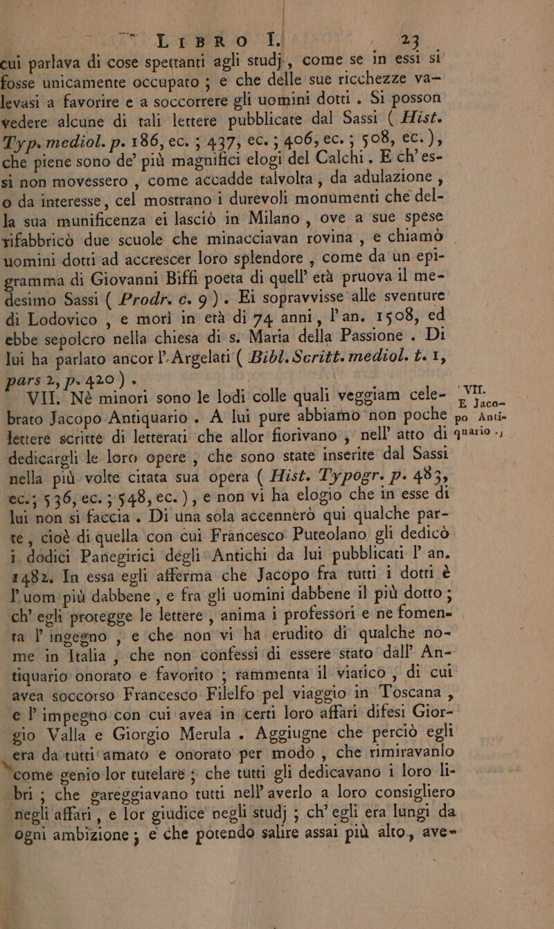 fosse unicamente occupato ; e che delle sue ricchezze va- levasi a favorire e a soccorrere gli uomini dott . Si posson vedere alcune di tali lettere pubblicate dal Sassi ( Hist. Typ. mediol. p.186, ec. ; 437, €05 406, €C. ; 508, ec.), che piene sono de’ più magnifici elogi del Calchi . E ch’es- si non movessero , come accadde talvolta , da adulazione , o da interesse, cel mostrano'i durevoli monumenti che del- la sua munificenza ei lasciò in Milano , ove a sue spese rifabbricò due scuole che minacciavan rovina , e chiamò uomini dotti ad accrescer loro splendore , come da un epi- gramma di Giovanni Biffi poeta di quell’ età pruova il me- desimo Sassi ( Prodr. c. 9) . Ei sopravvisse alle sventure di Lodovico , e morì in età di 74 anni, l'an. 1508, ed ebbe sepolcro nella chiesa di s.. Maria della Passione . Di lui ha parlato ancor l-Argelati ( Bibl. Scritt. mediol. t. 1, pars 2, p.420) . | î VII. Nè minori sono le lodi colle quali veggiam cele- brato Jacopo Antiquario . A lui pure abbiamo non poche lettere scritte di letterati che allor fiorivano ;' nell’ atto di dedicargli le loro opere , che sono state inserite dal Sassi nella più volte citata sua opera ( Hist. Typogr. p. 483, ec.; 536, ec: ;:548, ec.), e non vi ha elogio che in esse di lui non si faccia‘. Di una sola accennerò qui qualche par- te, cioè di quella con cui Francesco Puteolano gli dedicò i dodici Panegirici degli Antichi da lui pubblicati P' an. 1482. In essa egli afferma che Jacopo fra tutti i dotti è Puom più dabbene, e fra gli uomini dabbene il più dotto ; !VII. E Jaco- po Anti» quario .; ta l'ingegno , e che non vi ha erudito di qualche no- me in Italia, che non confessi di essere stato dall’ An- tiquario onorato e favorito‘; rammenta il viatico ; di cui avea soccorso Francesco Filelfo pel viaggio in Toscana , e l’ impegno: con cui avea in certi loro affari difesi Gior- gio Valla e Giorgio Merula . Aggiugne che perciò egli era da tutti ‘amato e onorato per modo , che rimiravanlo come genio lor tutelare + che tutti gli dedicavano i loro li- bri; che gareggiavano tutti nell’averlo a loro consigliero negli affari , e lor giudice’ negli studj ; ch’ egli era lungi da ogni ambizione ; e che potendo salire assai più alto, ave»