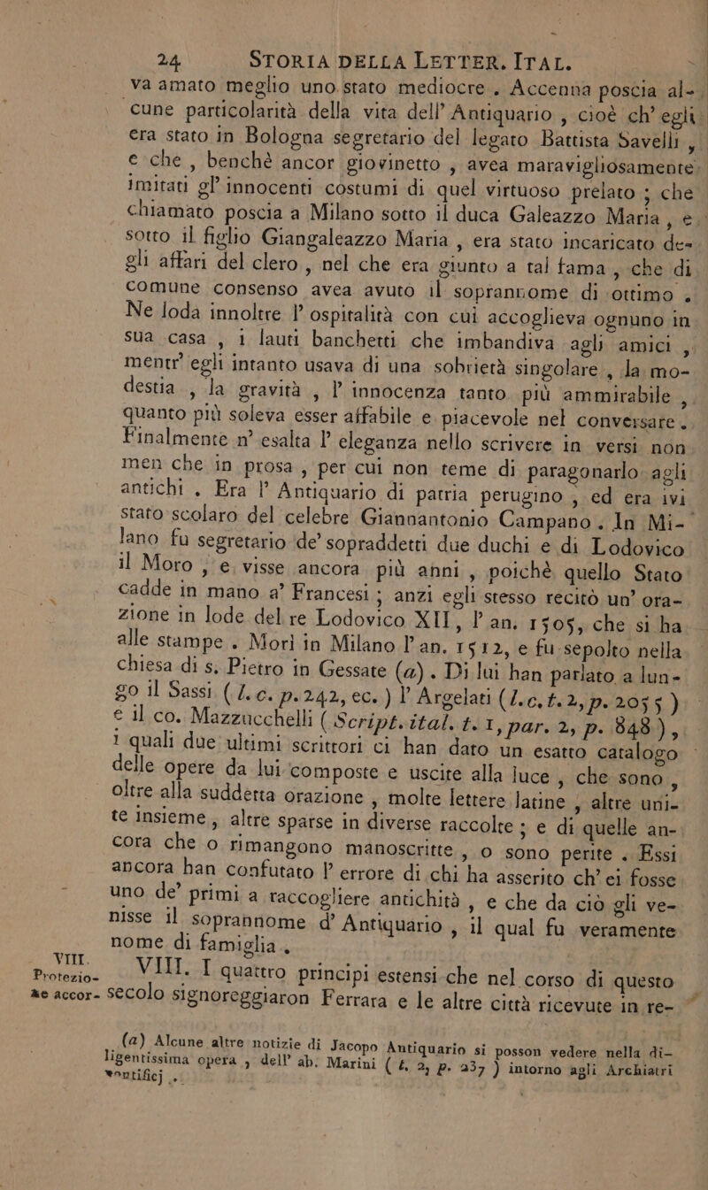 Protezio- ®e accor- - 24 STORIA DELLA LETTER. ITAL. va amato meglio uno. stato mediocre. Accenna poscia al-. imitati gl’ innocenti costumi di quel virtuoso prelato ; che sotto il figlio Giangaleazzo Maria , era stato incaricato de= gli affari del clero , nel che era giunto a tal tama ; che di comune consenso avea avuto il soprannome di ‘ottimo . Ne loda innoltre |’ ospitalità con cui accoglieva ognuno in sua casa , 1 lauti banchetti che imbandiva agli amici , ment egli intanto usava di una sobrietà singolare , la. mo- destia., la gravità , P innocenza tanto più ammirabile ,, quanto più soleva esser affabile e. piacevole nel conversare. Finalmente n° esalta ?' eleganza nello scrivere in versi. non men che in prosa, per cui non teme di paragonarlo. agli antichi . Era |’ Antiquario di patria perugino , ed era ivi lano fu segretario ‘de’ sopraddetti due duchi e di Lodovico il Moro ; e. visse ancora più anni, poichè quello Stato cadde in mano a’ Francesi ; anzi egli stesso recitò un’ ora- zione in lode del re Lodovico XII, Pan. 1505, che si ha alle stampe . Morì in Milano l'an. 1512, e fu sepolto nella chiesa di s, Pietro in Gessate (4) . Di lui han parlato a lun- g0 il Sassi (L.c. p.242, ec.) ) Argelati (/.c.t.2,p.2055) € il co. Mazzucchelli ( Script. ital. t. I,par. 2, p..848), 1 quali due ultimi scrittori ci han dato un esatto catalogo delle opere da lui composte e uscite alla luce , che sono, oltre alla suddetta orazione , molte lettere Jatine , altre uni- te insieme, altre sparse in diverse raccolte ; e di quelle an- cora che o rimangono manoscritte , 0 sono perite . Essi ancora han confutato | errore di chi ha asserito ch'ei fosse uno de’ primi a raccogliere antichità s © che da ciò gli ve- nisse il soprannome d’ Antiquario 5 il qual fu veramente nome di famiglia. VI. I quattro principi estensi-che nel corso di questo &amp; (a) Alcune altre notizie di Jacopo Antiquario si posson vedere nella di- ligentissima opera ) dell’ ab; Marini (£. 2) p. 237 ) intorno agli Archiatri vontificj ... | |