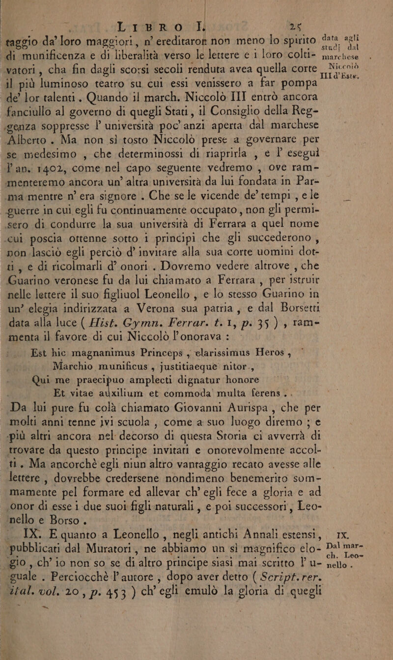 i Liri poi | 25 ‘taggio da’ loro maggiori, n’ ereditaron non meno lo spirito data agli ‘di munificenza e di liberalità verso le lettere e 1 loro colti- Lara vatori , cha fin dagli scorsi secoli renduta avea quella corte Niccolò il più luminoso teatro su cui essi venissero a far pompa un de’ lor talenti. Quando il march. Niccolò III entrò ancora fanciullo al governo di quegli Stati, il Consiglio della Reg- ‘genza soppresse |’ università poc'anzi aperta dal marchese Alberto . Ma non sì tosto Niccolò prese a governare per se medesimo , che determinossi di riaprirla , e P eseguì Tan. 1402, come nel capo seguente vedremo , ove ram- menteremo ancora un’ altra università da lui fondata in Par- ama mentre n° era signore . Che se le vicende de’ tempi , e le guerre in cui egli fu continuamente occupato , non gli permi- sero di condurre la sua università di Ferrara a quel nome ‘cui poscia ottenne sotto i principi che gli succederono , non.lasciò egli perciò d’ invitare alla sua corte uomini dot- ti, e di ricolmarli d’ onori. Dovremo vedere altrove , che Guarino veronese fu da lui chiamato a Ferrara , per istruir nelle lettere il suo figliuol Leonello , e lo stesso Guarino in un’ elegia indirizzata a Verona sua patria ; e dal Borsetti data alla luce ( HTist. Gymn. Ferrar. t.1, pi 35) , ram- menta il favore di cui Niccolò l’onorava : Est hic magnanimus Princéps , elarissimus Heros , Marchio munificus , justitiaequè nitor., Qui me RERe amplecti dignatur honore Et vitae auxilium et commoda' multa ferens .. Da lui pure fu colà chiamato Giovanni Aurispa , che per molti anni tenne ivi scuola , come a suo luogo diremo ; e «più altri ancora nel decorso di questa Storia ci avverrà di trovare da questo principe invitati e onorevolmente accol- ti, Ma ancorchè egli niun altro vantaggio recato avesse alle lettere, dovrebbe credersene nondimeno benemerito som- mamente pel formare ed allevar ch’ egli fece a gloria e ad ‘onor di esse i due suoi figli.naturali, e poi successori, Leo- nello e Borso . | | | IX. E quanto a Leonello, negli antichi Annali estensi, x. pubblicati dal Muratori, ne abbiamo un sì magnifico elo- Dal mer- . gio , ch’ io non so se di altro principe siasi mai scritto l u- LORI quale . Perciocchè l’autore ; dopo aver detto ( Script. rer. ital. vol. 20, p. 453) ch'egli emulò la gloria di quegli \