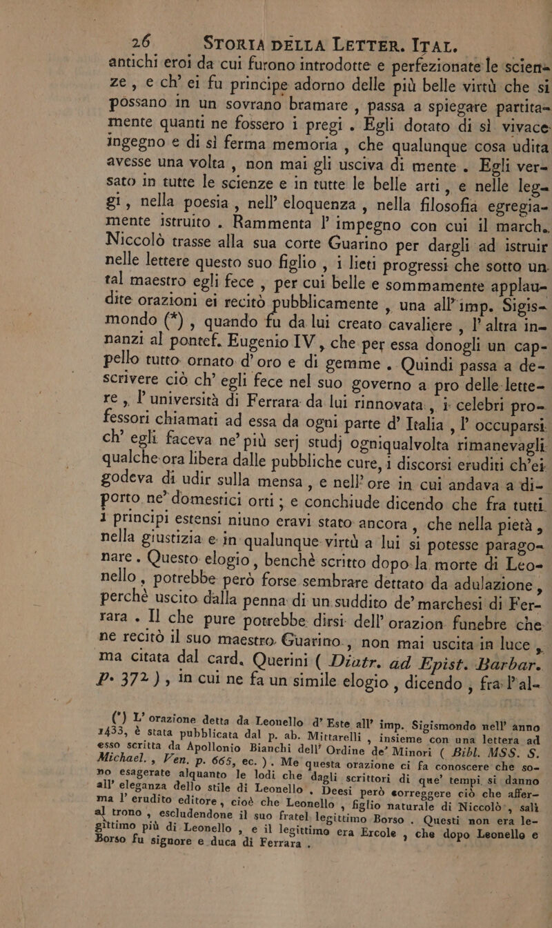antichi eroi da cui furono introdotte e perfezionate le ‘scien@ ze, e ch'ei fu principe adorno delle più belle virtà che si possano in un sovrano bramare , passa a spiegare partita= mente quanti ne fossero i pregi . Egli dotato di sì vivace: ingegno € di sì ferma memoria , che qualunque cosa udita avesse una volta , non mai gli usciva di mente. Egli ver= sato in tutte le scienze e in tutte le belle arti, e nelle leg= g!, nella poesia, nell eloquenza, nella filosofia egregia- mente istruito . Rammenta |’ impegno con cui il march. Niccolò trasse alla sua corte Guarino per dargli ad istruir nelle lettere questo suo figlio , i lieti progressi che sotto un. tal maestro egli fece , per cui belle e sommamente applau- dite orazioni ei recitò pubblicamente , una all’imp. Sigis- mondo (*), quando fu da lui creato cavaliere , l’ altra in- nanzi al pontef, Eugenio IV, che per essa donogli un cap- pello tutto ornato. d’oro e di gemme . Quindi passa a de- scrivere ciò ch’ egli fece nel suo governo a pro delle-lette- re ,, l’ università di Ferrara da lui rinnovata, i celebri pro- fessori chiamati ad essa da ogni parte d’ Italia , l’ occuparsi. ch’ egli faceva ne’ più serj stud} ogniqualvolta rimanevagli qualche. ora libera dalle pubbliche cure, 1 discorsi eruditi ch’ei godeva di udir sulla mensa, e nell’ore in cui andava a die porto, ne” domestici orti ; e conchiude dicendo che fra tutti 1 principi estensi niuno eravi stato ancora , che nella pietà, nella giustizia e: in qualunque: virtà a lui si potesse parago= nare. Questo elogio, benchè scritto dopo.la morte di Leo- nello, potrebbe però forse sembrare dettato da adulazione 5 perchè uscito dalla penna di un.suddito de’ marchesi di Fer- rara . Il che pure potrebbe dirsi dell’ orazion fanebre che. ne recitò il suo maestro. Guarino, non mai uscita in luce, “ma citata dal card. Querini ( Diatr. ad Epist. Barbar. P- 372), in cui ne fa un simile elogio , dicendo , fra: l'al= () L’ orazione detta da Leonello d’ Este all’ imp. Sigismondo nell’ anno 1433, è stata pubblicata dal p. ab. Mittarelli , insieme con una lettera ad esso scritta da Apollonio Bianchi dell’ Ordine de? Minori ( Bibl. MSS. S. Michael. , Ven. p. 665, ec.) Me questa orazione ci fa conoscere che so= no esagerate alquanto le lodi che dagli scrittori di que’ tempi si. danno all’ eleganza dello stile di Leonello , Deesi però eorreggere ciò che affer- ma l’ erudito editore, cioè che Leonello s figlio naturale di Niccolò», salì trono , escludendone il suo fratel legittimo Borso . Questi non era le- gittimo più di Leonello , e il legittimo era Ercole a che dopo Leonello e Borso fu signore e duca di Ferrara .