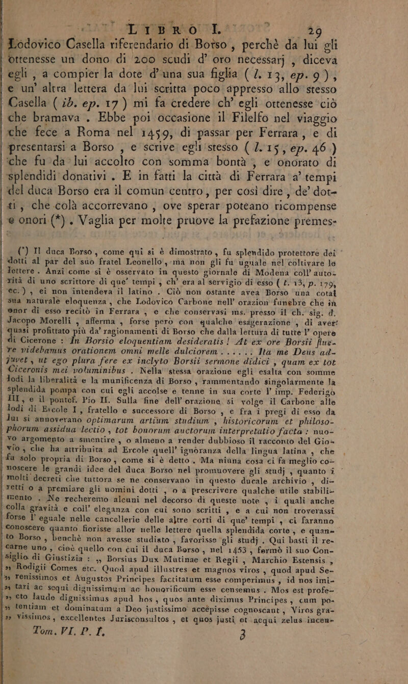 Y  »” | ATI SIR Aron? do Lodovico Casella riferendario di Botso , perchè da lui gli | ottenesse un dono di 200 scudi d’ oro necessarj , diceva egli, a compier la dote d'una sua figlia ( /. 13, ep.9); e un’ altra lettera da lui scritta poco appresso allo stesso Casella ( 25. ep. 17) mi fa credere ch’ egli ottenesse “ciò che bramava . Ebbe poi occasione il Filelfo nel viaggio che fece a Roma nel 1459, di passar per Ferrara, e di | presentarsi a Borso , e scrive egli/stesso ( 2.15, ep. 46.) ‘che fu:da lui accolto con somma bontà ; e onorato di ‘splendidi donativi. E in fatti la città di Ferrara a’ tempi ‘del duca Borso era il comun centro, per così dire , de’ dot- ti, che colà accorrevano , ove sperar poteano ricompense e onori (*). Vaglia per molte pruove la prefazione premes- () Il duca Borso, come qui si è dimostrato, fu splendido protettore dei dotti al par del suo fratel Leonello, ma non gli fu ugnale nel coltivare le | Tettere. Anzi come si è osservato in questo giornale di Modena coll’ auto= rità di uno scrittore di que’ tempi , ch’ era al servigio di ‘esso ( 113) p.'170) ec.) , ei non intendeva il latino . Ciò non ostante avea Borso ‘una cotal | sua naturale eloquenza , che Lodovico Carbone nell’ orazion funebre che ih onor di esso recitò in Ferrara , e che conservasi ms. presso il ch. sis. d. ‘ Jacopo Morelli , afferma , forse però con qualche esagerazione , di aver! quasi profittato più da’ ragionamenti di Borso che dalla lettura di tutte 1’ opere di Cicerone : În Borsio eloquentiam desideratis ! At ex ore Borsii flne- re videbamus orationem omni melle dulciorem...... lta me Deus ad- juvet , ut ego plura fere ex inclyto Borsii sermone didici , quam ex tot Ciceronis mei voluminibus . Nella stessa orazione egli esalta con somme | dodi Ja liberalità e la munificenza di Borso, rammentando singolarmente la splendida pompa con cui egli accolse e tenne in sua corte V imp. Federigò | HI, e il pontef. Pio II. Sulla fine dell’orazione, si volge il Carbone alle | lodi di Eicale I, fratello e successore di Borso s € fra i pregi di esso da i dui si annoverano optimarum artium studium , historicorum et philoso- | phorum assidua ‘lectio , tot bonorum auctorum interpretatio facta : nuo- | vo argomento a smentire , o almeno a render dubbioso il racconto del Gio= vio, che ha attribuita ad Ercole quell’ ignoranza della lingua latina , che i fu solo propria di Borso, come si è detto. Ma niana cosa ci fa meglio co- | moscere le grandi idee del duca Borso’ nel promuovere gli studj , quanto i ‘ ! molti decreti che tuttora se ne conservano in questo ducale archivio , di- | etti o a premiare gli uomini dotti , 0 a prescrivere qualche utile stabili- | trento . Ne recheremo alcuni nel decorso di queste note , i quali anche colla gravità e coll’ eleganza con cui sono scritti, e a cui non troverassi | forse l’ eguale nelle cancellerie delle altre corti di que’ tempi , ci faranno | conoscere quanto fiorisse allor nelle lettere quella splendida corte, e quan | to Borso, benchè non avesse studiato » favorisse gli studj . Qui basti il re- | carne uno , cieè quello con cui il duca Berso , nel 1453, formò il suo Con- | siglio. di Giustizia : ,, Borsius Dux Mutinae et Regii, Marchio Estensis , | » Rodigii Comes etc. Quod apud illustres et magnos viros, quod apud Se- 9 renissimos et Augustos Principes factitatum esse comperimus., id nos imi- \s0 tari ac scqui dignissimyn ac honorificum esse censemus', Mos est profe- ‘&gt;, ceto laude dignissimus apud hos, quos ante diximus Principes, cum po- i» tentiam et dominatum a Deo justissimo accépisse cognoscant, Viros gra- j9» Vissimos, excellentes Jurisconsultos , et quos justi et acqui zelus incen»