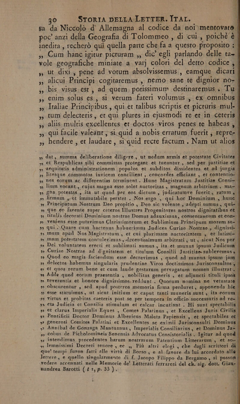 sa da Nice «d’ Allemagna al codice da noi&gt;mentovata | poc anzi della Geografia di Tolommeo , di icui., poiché è | inedita, recherò quì quella parte che fa a questo proposito ; | 3, Cum hanc igitur picturam ;, dic’ egli parlando delle ta. vole geografiche miniate a var) colori del detto codice, . ss ut dixi, pene ad votum absolvissemus., eamque dicari | ,, alicui. Principi cogitaremus, nemo. sane te dignior no- 33 bis visus est, ad quem. potissimum destinaremus.. Tu ,, enim solus es, si verum fateri volumus., ex omnibus 33 Italiae Principibus, qui et talibus scriptis et picturis mul- 33 tum delecteris, et qui plures in ejusmodi re et in .ceteris | 53 aliis multis excellentes et doctos viros penes.te habeas, | 3 qui facile valeant,si.quid a nobis erratum fuerit ; repre- | 3, hendere , et laudare , stquid recte factum. Nam ut alios. s, dat, summa deliberatione diligere, ut nedum armis et potestate Civitates | 39, et Respublicas sibi commissas protegant et tueantur , sed per justitiae et | s) \aequitatis administrationem populos et subditos dissidentes, et ad jurgia 2) litesque commotos invicem concilient , concordes efficiant , et contentio- | s, nes eorum, ac differentias terminent. Hunc Magistratum Justitiae Consi- sg lium vocant ti cujus magna esse solet auctoritas., magnum arbitrium , mar | »» gna potestas , ita ut.quod per eos dictum.,, judicatumve fuerit, ratum, sy firmum yy et immutabile perstet . Nos ergo , qui hoc Dominium , hune , 9 pi na Nostrum Deo propitio , Deo sic volente,, adepti sumus, qui» ; »» que ec favente super ceteros Illustres Progenitores nostros dignitatibus et | sy titulis decorati Dominium nostrae Domus adauximus, consentaneum et cons » verdens esse putavimus Clarissimorum. et Sublimium Principum morem se= | 9) qui .\Quare cum hactenus habuerimus .Judices Curiae Nostrae , dignissi&gt; | 3» mum apud Nos Magistratum , et cui plurimam auctoritatem , et latissi- | mam potestatem contulerimus.,ecentissimum arbitrati ; ut; sicut Nos per | 23 Dei voluntatem erecti et sublimati sumus , ita. et munus ipsum Judicum | 3 Curiae Nostrae ad dignitatem et titulum Consilii Justitias sublevemus + | 2 Quod eo magis faciendum esse decrevimus , quod ad munus ipsum jam delectos habemus singularis prudentiae Viros doctissimos: Jurisconsultos'y a; et quos rerum bene et cum laude gestarum pervagatum nomen illustrat, *» Adde quod eorum praesentia , nobilitas generis , et adjuncti tituli ipsos | a) reverentia et lonore dignissimos.reddunt . Quorum nomina ne vetustate | »» obscurentar , sed apad posteros memoria firma perduret, apponenda hie esse statuimus, ut sicut initium et caput tanti muneris sunt , ita eorum , 3) Virtus et probitas caeteris post se per tempora in officio successuris ad re= | ax eta Judicia et Consilia stimulum et calcar incutiant . Hi sunt spectabilis | sy et clarus Imperialis Eques , Comes Palatinus , et Excellens Juris Civilis | Pontificii Doctor Dominus Albericus Maleta Papiensis , et spectabiles et | 3» generosi Comites Palatini et Excellentes ac eximii Jurisconsulti Dominus | »&gt;» Annibal de Gonzaga Mantuanus, Imperialis Consiliarins, et Dominus Jaè | 39 Cobus de Picholomineis Senensis Advocatus Consistorialis . Igitur ad quod 3; intendimus. procedentes harum nostrarum Pàtentium Litterarum , et so-| sn lemnissimi Decreti tenore , ec_,, Più altri elogi , che dagli scrittori di | que’ tempi furon fatti alle virtù di Borso, e al. favore da ‘lui accordato alle | lettere, e quello singolarmente di f. Jacopo Filippo da Bergamo , si posson ‘vedere accennati nelle Memorie de’ Letterati ferraresi del ch, sig. dott. Gian» | mandrea Barotti { { 1, p. 33 ). IC) - » - DA ns x» bd Co f