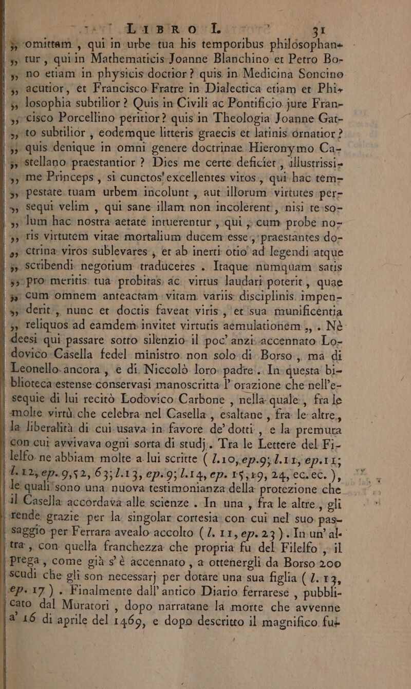 (TANT Rio E tr gI |, omittam , qui in urbe tua his temporibus philosophan+ (3, cur, quiin Mathematicis Joanne Blanchino er Petro Bo- | », no etiam in physicis doctior? quis in Medicina Soncino \;, acutior, et Francisco. Fratre in Dialectica etiam et Phi+ ‘ 35 losophia subtilior ? Quis in Civili ac Pontificio jure Fran- | 35 cisco Porcellino peritior? quis in Theologia Joanne Gat- », to subtilior ; eodemque litteris graecis et latinis ornatior ? | 3) quis denique in omni genere doctrinae Hieronymo Ca- ;» stellano. praestantior ? Dies me certe deficier, illustrissi» ») me Princeps, si cunctos'excellentes viros., qui hac tem- | &gt;» pestate.tuam urbem incolunt, aut illorum virtutes per- | », Sequi velim , qui sane illam non incolerenti, nisi re:so- | 3, lum hac nostra aetaté intuerentur , qui ; cum probe no- 3, Tis virtutem vitae mortalium ducem esse; praestantes do- | a» Ctrina viros sublevares, et ab inerti otio' ad legendi atque | 3» scribendi negotium traduceres . Itaque nùmquam satis | 330 pro meritis. tua probitas. ac. virtus laudari poterit, quae | 3, Cum omnem anteactam vitam. varlis disciplinis. impen- | 3, derit, nunc et doctis faveat viris, ‘et sua munificentia 3, reliquos ad camdem. invitet virtutis aemulatioriem:,, . Nè | deesi qui passare sotto silenzio. il poc’ anzi.accennato Lo- dovico Casella fedel. ministro. non solo di Borso, ma di | Leonello.ancora , è di. Niccolò loro padre. In questa bi blioteca.estense-conservasi manoscritta l’ orazione che-nell’e- | sequie di lui recitò Lodovico Carbone , nella quale, fia le | molte virtù. che celebra nel Casella, esaltane , fra le altre, | la liberalità di cui.usava.in favore dedotti, e la premura i con cui avvivava ogni sorta di studj.. Tra le Lettere del Fi- ' lelfo. ne abbiam molte a lui scritte ( L10,ep.9; 4.11, ep.11; \(L'iz;ep.9,52,63;1.13; ep&lt;9; 1.14, cpity3k59; Ag;leguet, ), | de qualifsono una. nuova testimonianza della protezione che | il Casella accordava alle scienze . In una , fra le altre, gli | rende grazie per la. singolar cortesia: con cui nel suo. pas- ì saggio per Ferrara avealo.accolto (/. 11, 67.23). Inun'al- i tra, con quella franchezza che propria fu del Filelfo , il | prega, come già s'è accennato , a ottenergli da Borso 200 | scudi che gli son necessarj per dotare una sua figlia (2.13, \©€p.17). Finalmente dall’ antico Diario ferrarese , pubbli- | cato dal Muratori , dopo narratane la morte che avvenne