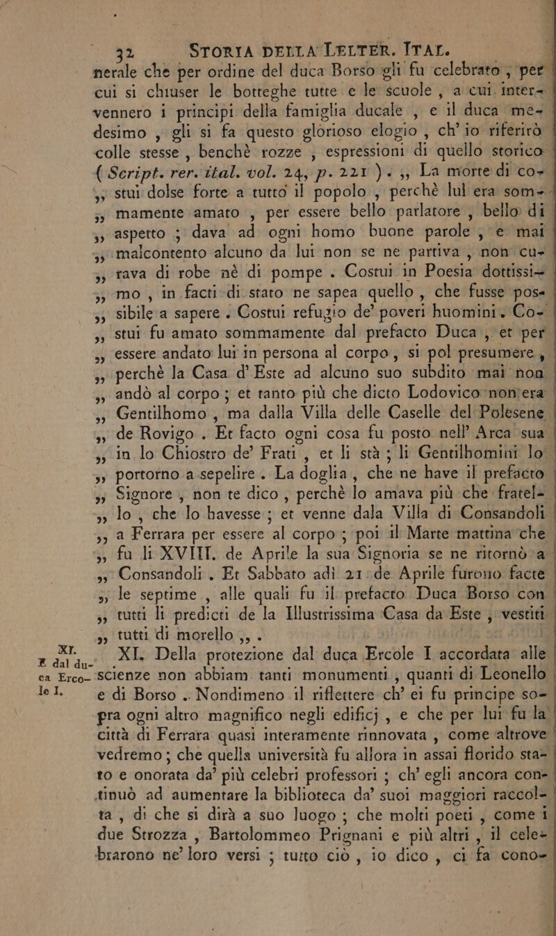 nerale che per ordine del duca Borso gli fu celebrato , per cui si chiuser le botteghe tutte. e le dahetto a cui. Inter= | vennero i principi della famiglia ducale, e ‘il duca ‘me- | desimo , gli si fa questo glorioso elogio , ch'io riferirà | colle stesse, benchè rozze , espressioni di quello storica | ( Script. rer. ital. vol. 24, p. 221 ). ;, La morte di co+ | stui dolse forte a tutto il popolo, perchè lul era som=. ;s mamente amato , per essere bello parlatore , bello di | ;» aspetto 5 dava ad ogni homo buone parole j e mai | malcontento alcuno da lui non se ne partiva , non cu- | 3; rava di robe nè di pompe . Costui in Poesia dottissi= ; ;, mo , in facti di staro ne sapea quello , che fusse pos= | 33 sibile ‘a sapere . Costui refugio de’ poveri huomini. Co+ | ,; stui fu amato sommamente * dal prefacto Duca , et per. ,» essere andato lui in persona al corpo, si pol presumere, ,,, perchè Ja Casa d'Este ad alcuno suo subdito mai non 3, andò al corpo ; et tanto più che dicto Lodovico :noniera | ,» Gentilhomo, ma dalla Villa delle Caselle del Polesene | ,; de Rovigo . Et facto ogni cosa fu posto nell’ Arca sua | -,, in lo Chiostro de’ Frati, et li stà ; li Gentilbomini lo sy portotno a sepelire. La doglia, che ne have il prefacto 3; Signore , non te dico , perchè lo amava più che fratel> | 33 lo, che lo havesse,; et vennedala A/JlaratiaConbeat ae Ri Ferrara per essere ‘al corpo ; poi il Marte mattina che. ‘3 fu li XVIIT, de Aprile la sua Signoria se ne ritornò ‘a. 33 Consandoli . Et ao adì 21:de Aprile furono facte >, le septime , alle quali fu il: prefacto Duca Borso con | s; tutti li predicti de la Illustrissima (Casa da Este , vestiti. ,, tutti di morello ,, . sara XL Della protezione dal duca Ficele I mn alle I ca Erco- SCIenze non abbiam. tanti monumenti ) quanti di Leonello el. e di Borso .. Nondimeno il riflettere ch’ el fu principe so-. pra ogni altro magnifico negli edificj, e che per lui fula. città di Ferrara quasi interamente rinnovata , come ‘altrove | vedremo; che quella università fu allora in assai florido sta=. 10 e onorata da più celebri professori ; ch’ egli ancora con-. tinuò ad aumentare la biblioteca da’ suoi maggiori raccol- , di che si dirà a suo luogo ; che molti poeti, come i due Strozza , Bartolommeo Prignani e più altri, il cele-. brarono ne’ loro versi ; tutto ciò , i0 dico , ci fa conoe ” 9” -_ —