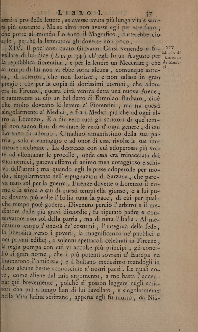 assai.a pro delle lettere , se avesse avuta più lunga vita e sani- ta più. costante . Ma se ‘altro non avesse egli per esse fatro che porre al mondo Lorenzo il Magnifico ; basterebbe ciò solo , perchè la letteratura gli dovesse non poco . «i XIV. Il poc'anzi citato Giovanni Corsi venendo a fa- vellare di lu dice (4. c. p.:34) ch'egli fu un Augusto per la repubblica fiorentina , e per le lettere un Mecenate ; che ‘al tempi di lui non vi ebbe sorta alcuna , comunque astru- sa, di scienza, che non fiorisse., e non salisse in gran pregio : che per la copia di dottissimi uomini, che allora ‘era in Firenze, questa città veniva detta una nuova Atene ; e rammenta su ciò un bel detto di Ermolao Barbaro , cioè che molto doveano le lettere. a’ Fiorentini ,' ma tra questi singolarmente a' Medici, e fra i Medici più che ad ogni al- tro a Lorenzo. Ea dir vero tutti gli scrittori di que’ tem- pi non sanno finir di esaltare le virtù d’ ogni genere , di cui Lorenzo fu adorno. Cittadino amantissimo della sua’ pa- tria, solo a vantaggio e ad onor di essa rivolse le sue im+ \imense ricchezze . La destrezza con cui adoperossi più vol- te ad allontanar le procelle , onde essa era minacciata dai suoi nemici, pareva effetto di animo men coraggioso e schi- È dell’armi; ma quando egli le prese adoperolle per ma- kx s singolarmente nell’ espugnazion di Sarzana, che pare- iva nato sol per la guerra . Firenze dovette a Lorenzo il no- me e la stima a cui di questi tempi ella giunse, e a lui pu- te dovette più volte 1 Italia tutta la pace, di cui per qual- che tempo potè godere. Divenuto perciò l’ arbitro e il me- ‘diatore delle più gravi discordie , fu riputato padre e con- ‘servatore non sol della patria, ma di tutta l’Italia. AI me- idesimo tempo l’ onestà de’ costumi , l'integrità della fede, la liberalità verso i poveri, Ja magnificenza ne’ pubblici e ‘nel privati edificj , i solenni spettacoli celebrati in Firenze, la regia pompa con cui vi accolse più principi , gli conci- Îiò sì gran nome , che i più potenti sovrani d’ Europa ne bramarono.l’ amicizia; e il Sultano medesimo mandogli in ‘dono alcune bestie sconosciute a’ nostri paesi. Le quali co- se, come aliene dal mio argomento, a me basta P accen- mar qui brevemente , poichè si posson leggere negli scrit- tori cha più a lungo han di lui favellato , e singolarmente nella Vita latina scrittane , appena egli fu morto, da Nic- } b) XIV. Elogio di Loreugu de’ Medi- ct),