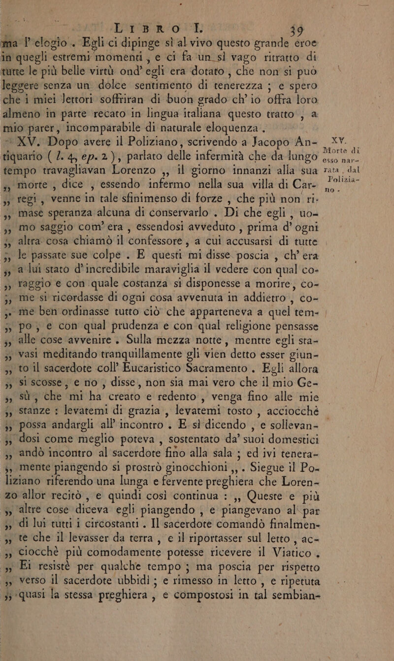 ma l'elogio. Egli ci dipinge sl al vivo questo grande eroe in quegli estremi momenti, e ci fa ‘un sì vago ritratto di tutte le più belle virtù ond’ egli era dotato , che non si può leggere senza un dolce sentimento di lenerczza ; e spero che i miei Jettori soffriran di buon grado ch'io offra loro almeno in parte recato in lingua italiana questo tratto, a mio parer, incomparabile di naturale eloquenza . © XV. Dopo avere il Poliziano, scrivendo a Jacopo An- tiquario ( 2. 4, ep.2), parlato delle infermità che da lungo tempo travagliavan Lorenzo ,3 il giorno innanzi alla sua s, morte , dice , essendo infermo d preti sia villa di Car- de 1ebt, vennerin ‘cale sfinimenso di forze , che più non ri. 3, Mase speranza alcuna di conservarlo . Di che egli , uo= ;;) mo saggio com'era , essendosi avveduto , prima d' ogni 3, altra. cosa chiamò il confessore , a cui accusatsi di turte 3, le passate sue colpe . E questi mi disse. poscia , ch'era ;, a lui stato d'incredibile maraviglia il vedere con qual co- XV. Morte di esso nar- rata , dal Polizia- no &gt; j, me si ricordasse di ogni cosa avvenuta in addietro , co- ;. me ben ordinasse tutto ciò che apparteneva a quel tem- j&gt; po; e con qual prudenza e con qual religione pensasse 5, alle cose avvenire . Sulla mezza notte, mentre egli sta- ;3 vasi meditando tranquillamente gli vien | detto esser giun- ,; to il sacerdote coll’ Eucaristico Sacramento . Egli allora 3) Si scosse, € no ; disse, non sia mai vero che il mio Ge- 5; SU ‘che ‘mi hi ceti ‘cletdenito , venga fino alle mie ;» Stanze : levatemi di grazia, levatemi tosto, acciocché 3; possa andargli all’ incontro . E sì dicendo , 'esollevana 33 dosi come meglio poteva , sostentato da’ suoi domestici ,) andò incontro al sacerdore fino alla sala ; ed ivi tenera- mente piangendo si prostrò ginocchioni ,, . Siegue il Po- [iateno riferendo una lunga e fervente preghiera che Loren- zo allor recitò , e quindi così continua :,, Queste e più ;, altre cose diveva egli piangendo , e piangevano al' par 3 di lui tutti i circostanti . Il sacerdote comandò finaltien= »» te che il levasser da terra , e il riportasser sul letto , ac- ,) Ciocchè più comodamente potesse ricevere il Vistito 3y Ei resistè per qualche tempo j ma poscia per rispetto 3, verso il sacerdote ubbidi ; e rimesso in letto , e ripetuta 53 quasi la stessa preghiera, ; € compostosi in tal sembian-