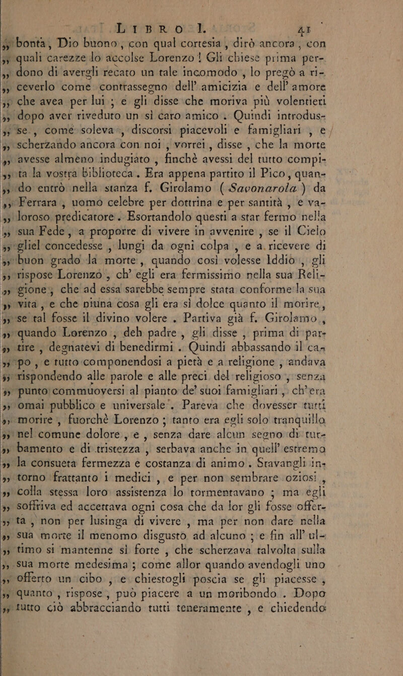 # bonta, Dio buono, con qual cortesia, dirò ancora, con 53 quali carezze do accolse Lorenzo! Gli itbiesé prima ‘per- 33 dono di avergli recato un tale incomodo, lo pregò a ri- »» ceverlo come. contrassegno dell’ athitiniatie-dell'ntifita 37 che avea per lui; e gli disse.che moriva più volentieri è, dopo aver riveduto un sl caro amico”. Quindi introdus- yi se., come soleva*, discorsi piacevoli e famigliari , e È debertatidlo ancora con noi ; vorrei, disse sche hartrorte o avesse almeno indugiato , finchè avessi del tutto compi- sputa la vostra bilie dk Hia appena partito 1] Pico, quan- 33 do entrò nella stanza f, Girolamo lSaubnorgibi da »y Ferrara; uomo celebre per dottrina e ‘per santità , e va- 33 loroso, predicatore . Esortandolo questi a star ferito nella i» sua Fede, a proporre di vivere in avvenire , se il Cielo si glie concedesse , lungi da ogni colpa , e a.ricevere di ‘buon grado Ja morte, quando così volesse’ Iddiò sigli n rispose Lorenzo, ch’ egli era fermissimo nella sua Reli- »» Vita, e che piuna cosa gli era sì dolce quanto il morire, o se vol fosse il divino volere . Partiva già f. Girolamo, » quando Lorenzo .; deh padre, gli disse , prima di par. $ tire, degnatevi di benedirmi . Quindi ande il ca- w'Po, ‘e tutto:componendosi a pietà e a religione , andava (o sispondendo alle parole e alle preci del religioso , senza 5» punto commuoversi al pianto de’ suoi famigliari, ch'era »» omai pubblico e universale”. Pareva che dovéssarià utti 5» morire, fuorchè Lorenzo ; tanto era egli solo tranquilla 3, nel biniube dolore, e, lati dare albi segno dic rut- »» bamento e di tristezza ,, serbava ‘anche in quell’estrem 3» la consueta fermezza e izza di animo . Sravangli in. ;, torno ‘frattanto i medici, e per non sembrare oziosi , 1 Colla stessa loro assistenza lo tormentavano ; ma egli 3; soffriva ed accettava ogni cosa che da lor gli fosse offer 3, ta, non per lusinga di vivere, ma per non dare nella 3 SUa morte Il menomo disgusto ad alcuno ; e fin all’ ul- 33 timo si mantenne sì forte , che PISTA talvolta sulla 1, sua morte medesima ; 3 come allor quando avendogli uno » Offerto un cibo , e. chiestogli poscia se gli piacesse , ’ Quanto , rispose, può piacere a un moribondo . Dopo 47 tutto ciò abbracciando tutti teneramente , e chiedendo bi