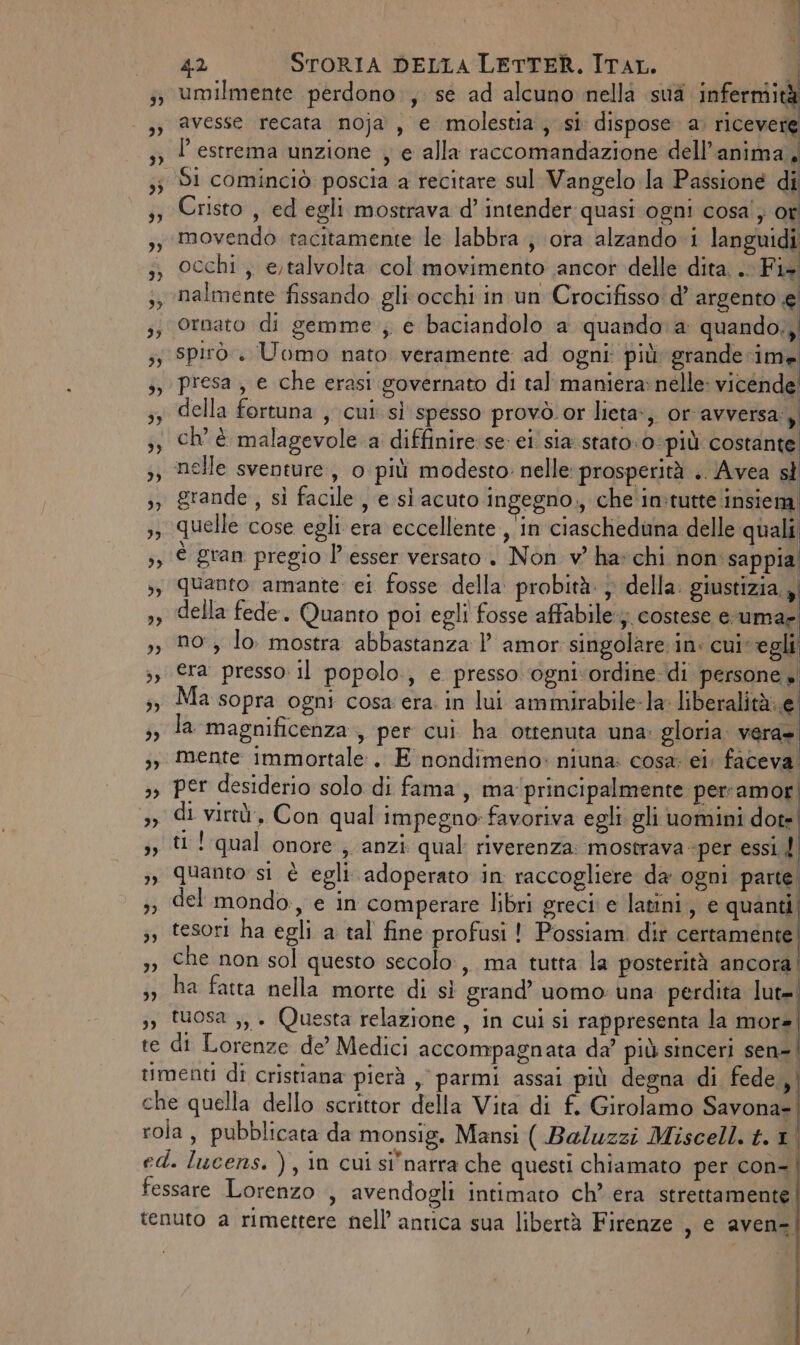 }, te NI 42 STORIA DELLA LETTER. ITAL. di umilmente perdono , se ad alcuno nella sua sacri avesse recata noja , e molestia, si dispose a. ricevere P estrema unzione , e alla raccomandazione dell'anima. Cristo , ed egli mostrava d’ intender quasi ogni cosa'} or movendo tacitamente le labbra, ora alzando i languidi occhi , e,talvolta col movimento ancor delle dita... Fi+ nalmente fissando gli'occhi in un Crocifisso' d’ argento e ornato di gemme; e baciandolo a quando a quando,, spirò.. Uomo nato veramente ad ogni: più: grande: ime presa , e che erasi governato di tal maniera: nelle: vicende della fortuna , cui si spesso provò.or lieta, or avversa. ì nelle sventure, 0 più modesto: nelle: prosperità .. Avea sl grande , si facile , e sì acuto ingegno., che in:tutte insiem quelle cose egli era eccellente , in ciascheduna delle quali è gran pregio l’ esser versato . Non v' ha: chi non sappia quanto amante: ei fosse della: probità: } della: giustizia » della fede. Quanto poi egli fosse affabile; costese e uma no, lo. mostra abbastanza l amor singolare in: cuivegli era presso il popolo, e presso ognivordine- di persone» Ma sopra ogni cosa era. in lui ammirabile-la- liberalità:.e la magnificenza , per cui ha ottenuta una: gloria. vera». mente immortale . E'nondimerio: niuna: cosa ei: faceva per desiderio solo di fama, ma'principalmente perramor di. virtù. Con qual impegno» favoriva egli gli uomini dote ti! qual onore, anzi qual riverenza: mostrava «per essi f del mondo, e in comperare libri greci e latini, e quanti tesori ha egli a tal fine profusi! Possiam. dir certamente che non sol questo secolo, ma tutta la posterità ancora ha fatta nella morte di sì grand’ uomo: una perdita lut= tuosa ,, . Questa relazione, in cui si rappresenta la mora di Lorenze de’ Medici accompagnata da’ più sinceri sen-