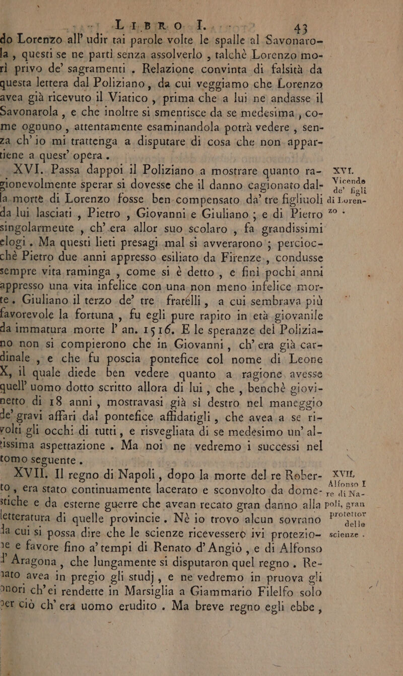 red BR OT ron do Lorenzo all’ udîr tai parole volte le spalle al Savonaro- ri privo de’ sagramenti . Relazione convinta di falsità da questa lettera dal Poliziano, da cui veggiamo che Lorenzo avea già ricevuto il Viatico , prima che.a lui ne andasse il Savonarola , e che inoltre si smentisce da se medesima.,.co- me ognuno, attentamente esaminandola potrà vedere , sen- za ch'io mi trattenga a disputare di cosa che non. appar- ene a quest'opera. «XVI. Passa dappoi il Poliziano .a mostrare quanto ra- rionevolmente sperar si dovesse che il danno cagionato dal- XVI. Vicende de’ figli i Loren- singolarmeute , ch’.era allor suo scolaro , fa. grandissimi elogi. Ma questi lieti presagi..mal si avverarono ; percioc- chè Pietro due anni appresso esiliato da Firenze, condusse sempre vita raminga , come si è detto, e fini pochi anni appresso una vita infelice con una non meno infelice mor- te. Giuliano il terzo de’ tre fracelli , a cui sembrava più favorevole la fortuna , fu egli pure rapito in età giovanile da immatura morte l an. 1516. E le speranze del Polizia- no non si compierono che in Giovanni, ch’ era già car- dinale., e che fu poscia pontefice col nome di Leone X, il quale diede ben vedere quanto a ragione, avesse quell’ uomo dotto scritto allora di lui, che , benchè giovi- netto di 18 anni, mostravasi già sì destro nel maneggio de’ gravi affari dal pontefice affidatigli , che avea a se ri- volti gli occhi di tutti, e risvegliata di se medesimo un’ al- issima aspettazione . Ma noi. ne vedremo. i successi nel tomo seguente . {i Si XVII. Il regno di Napoli, dopo la morte del re Rober- ‘0, €ra stato continuamente lacerato e sconvolto da dome- XVIL, Ifonso I letteratura di quelle provincie. Nè io trovo alcun sovrano delle me e favore fino a’ tempi di Renato d’ Angiò , e di Alfonso ? Aragona, che lungamente si disputaron quel regno. Re- lato avea in pregio gli stud}, e ne vedremo in pruova gli nori ch’ei renderte in Marsiglia a Giammario Filelfo solo er ciò ch'era uomo erudito . Ma breve regno egli ebbe,