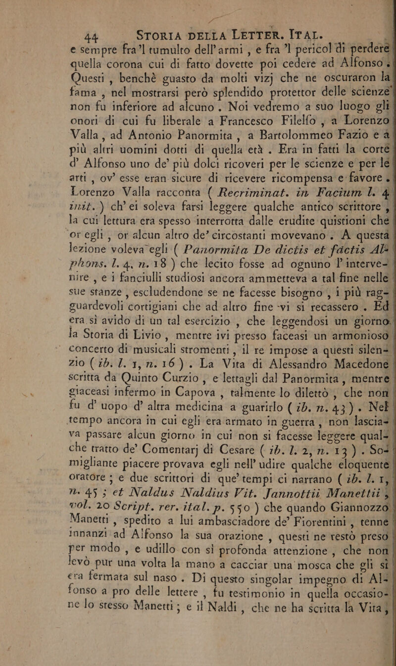 Pali 44 STORIA DELLA LETTER. ITAL. — Ù e sempre fra’l tumulto dell’armi , e fra ’1 pericol di perdere quella corona cui di fatto dovette poi cedere ad Alfonso | Questi, benchè guasto da molti vizj che ne oscuraron la| fama , nel mostrarsi però splendido protettor delle scienze” non fu inferiore ad alcuno. Noi vedremo a suo luogo gli. onori di cui fu liberale a Francesco Filelfo ; a Lorenzo| Valla, ad Antonio Panormita, a Bartolommeo Fazio e 4.4 più altri uomini dotti di quella età . Era in fatti la corté d’ Alfonso uno de’ più dolci ricoveri per le scienze e per le. arti, ov’ esse eran sicure di ricevere ricompensa e favore . | Lorenzo Valla racconta ( Recriminat. in Facium ll. 4° init.) ch'ei soleva farsi leggere qualche antico scrittore, la cui lettura era spesso interrotta dalle erudite quistioni che | oregli, or alcun altro de’ circostanti movevano. A questa | lezione volevaVegli ( Panormita De dictis et factis Al phons. L 4, n.18 ) che lecito fosse ad ognuno P'interve. nire , e i fanciulli studiosi ancora ammetteva a tal fine nelle | sue stanze, escludendone se ne facesse bisogno , i più rag. | guardevoli cortigiani che ad altro fine vi si recassero . Ed. era sì avido di un tal esercizio , che leggendosi un giorno. la Storia di Livio, mentre ivi presso faceasi un armonioso concerto di musicali stromenti, il re impose a questi silen®, zio ( ib. I. 1, n.16). La Vita di Alessandro Macedone | scritta da Quinto Curzio , e lettagli dal Panormita, mentre. giaceasi infermo in Capova , talmente lo dilettò , che non | fu d’uopo d’ altra medicina a guarirlo ( id. 2.43) . Nel «tempo ancora in cui egli era armato in guerra, non lascia: | va passare alcun giorno in cui non si facesse leggere quali | che tratto de’ Comentarj di Cesare ( 12. 1. 2, n.13) . Sot | migliante piacere provava egli nell’ udire qualche eloquente | oratore ; e due scrittori di que’ tempi ci narrano ( sd. Z. 1, n. 45 ; et Naldus Naldius Vit. Jannottiù Manettii , vol. 20 Script. rer. ital. p. 550 ) che quando Giannozzo. Manetti , spedito a lui ambasciadore de’ Fiorentini , renne ! Imnanzi ad Alfonso la sua orazione , questi ne restò preso | per modo , e udillo con sì profonda attenzione, che non | levò pur una volta la mano a cacciar una mosca che gli si. era fermata sul naso. Di questo singolar impegno di AI- fonso a pro delle lettere , fu testimonio in quella occasio-. ne lo stesso Manetti; e il Naldi, che ne ha scritta la Vita; |