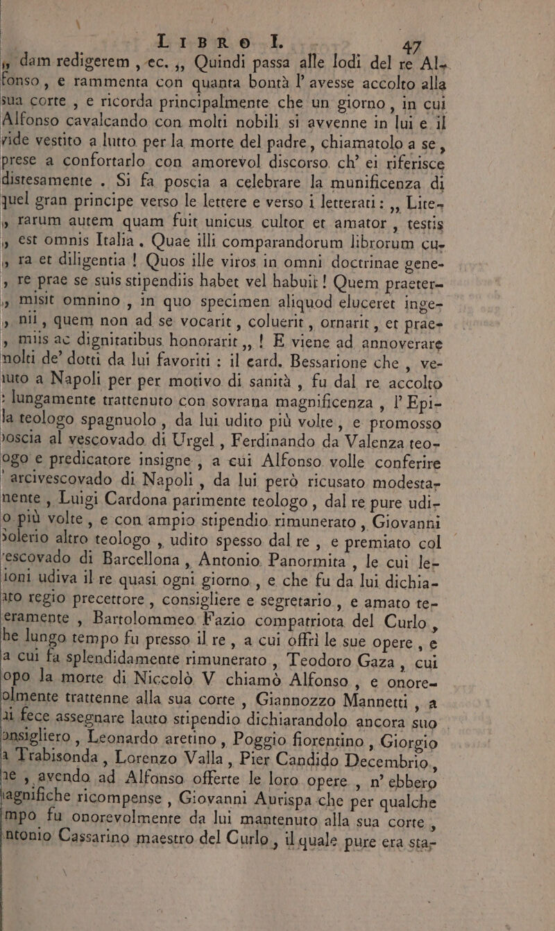 | de i diri L ie | n dam redigerem , ec. ;, Quindi passa alle lodi del re Al. fonso, e rammenta con quanta bontà l'avesse accolto alla sua corte , e ricorda principalmente che un giorno, in cui Alfonso cavalcando con molti nobili si avvenne in lui e il ride vestito a lutto per la morte del padre, chiamatolo a se, prese a confortarlo con amorevol discorso. ch’ ei riferisce distesamente . Si fa poscia a celebrare la munificenza di quel gran principe verso le lettere e verso i letterati : ,, Lite» » rarum autem quam fuit unicus cultor et amator , testis » est omnis Italia , Quae illi comparandorum librorum cu- i, ra et diligentia ! Quos ille viros in omni doctrinae gene- » Fe prae se suis stipendiis habet vel habui}! Quem praeter= » Mist omnino , in quo specimen aliquod eluceret inge- » Dil, quem non ad se vocarit, coluerit, ornarit, et prac- » Miis ac dignitatibus honorarit,, 1 E viene ad annoverare nolti de’ dotti da lui favoriti : il eard. Bessarione che , Ve- tuto a Napoli per per motivo di sanità, fu dal re accolto * lungamente trattenuto con sovrana magnificenza s LEpi- la teologo spagnuolo, da lui udito più volte, e promosso »oscia al vescovado di Urgel, Ferdinando da Valenza teo- ogo e predicatore insigne, a cui Alfonso. volle conferire ‘arcivescovado di Napoli, da lui però ricusato modesta- nente, Luigi Cardona parimente teologo , dal re pure udi- 0 più volte, e con ampio stipendio rimunerato , Giovanni »olerio altro teologo , udito spesso dal re, e premiato col ‘escovado di Barcellona , Antonio Panormita , le cui le- ioni udiva il re quasi ogni giorno, e che fu da lui dichia- ito regio precettore, consigliere e segretario, e amato te- eramente , Bartolommeo Fazio compatriota del Curlo, he lungo tempo fu presso il re, a cui offri le sue opere, e a cui fa splendidamente rimunerato , Teodoro Gaza SG opo la morte di Niccolò V chiamò Alfonso, e onore- ariente trattenne alla sua corte , Giannozzo Mannetti , a ai fece assegnare lauto stipendio dichiarandolo ancora suo . onsigliero , Leonardo aretino , Poggio fiorentino, Giorgio a Trabisonda , Lorenzo Valla, Pier Candido Decembrio., se , avendo ad Alfonsa offerte le loro opere , n° ebbero iagnifiche ricompense , Giovanni Aurispa che per qualche mpo fu onorevolmente da lui mantenuto alla sua corte À ‘ntonio Cassarino maestro del Curlo., il quale pure era sta-