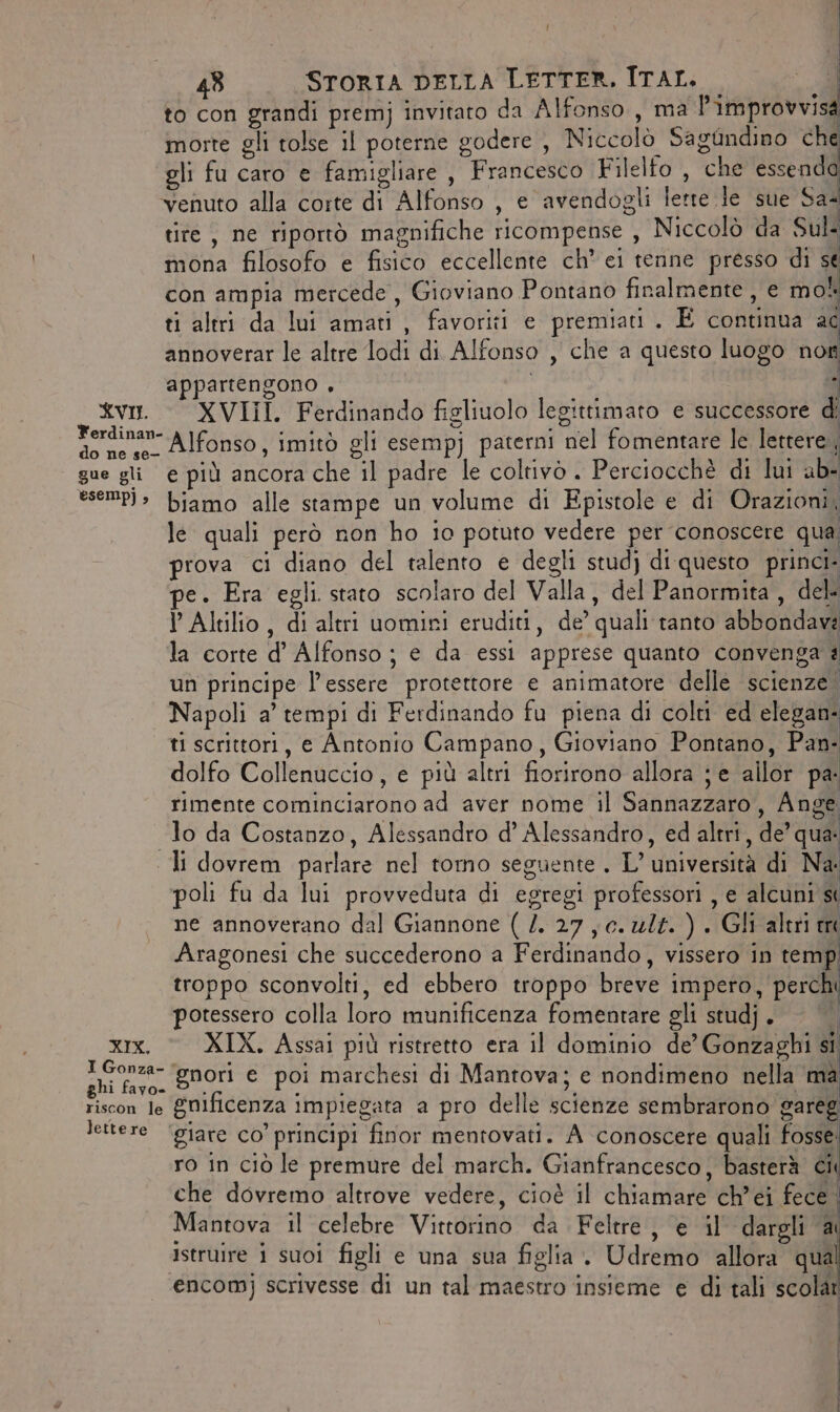 Ì 48 STORIA DELLA LETTER, ITAL. — «4 to con grandi premj invitato da Alfonso, ma l'improvvisa morte gli tolse il poterne godere, Niccolò Sagùndino che gli fu caro e famigliare , Francesco Filelfo , che essenda venuto alla corte di Alfonso , e avendogli lette le sue Sa tire, ne riportò magnifiche ricompense , Niccolò da Sul mona filosofo e fisico eccellente ch* ei tenne presso di sé con ampia mercede , Gioviano Pontano finalmente , e mol ti altri da lui amati, favoriti e premiati. E continua ac annoverar le altre lodi di. Alfonso , che a questo luogo non appartengono , i ù XVII. XVIII. Ferdinando figliuolo legittimato e successore di Ferdinan- A]fonso, imitò gli esempj paterni nel fomentare le lettere, gue gli e più ancora che il padre le coltivò . Perciocchè di lui ab- ese)» biamo alle stampe un volume di Epistole e di Orazioni, lé quali però non ho io potuto vedere per conoscere qua prova ci diano del talento e degli studj di questo princi. pe. Era egli. stato scolaro del Valla, del Panormita , del- I Altilio, di altri uomiri eruditi, de’ quali tanto abbondavi la corte d’ Alfonso ; e da essi apprese quanto convenga è un principe l'essere protettore e animatore delle scienze. Napoli a’ tempi di Ferdinando fu piena di colti ed elegan- ti scrittori, e Antonio Campano, Gioviano Pontano, Pan- dolfo Collenuccio, e più altri fiorirono allora je allor pa: rimente cominciarono ad aver nome il Sannazzaro, Ange “lo da Costanzo, Alessandro d’ Alessandro, ed altri, de’ qua li dovrem parlare nel tomo seguente . L’ università di Na: poli fu da lui provveduta di egregi professori , e alcuni st | ne annoverano dal Giannone (2. 27, c. ult. ) . Gli altri tre Aragonesi che succederono a Ferdinando, vissero in temp. troppo sconvolti, ed ebbero troppo breve impero, perchi potessero colla loro munificenza fomentare gli studj . xix. © XIX. Assai più ristretto era il dominio de’ Gonzaghi si CR gnori e poi marchesi di Mantova; e nondimeno nella mà riscon le Gnificenza impiegata a pro delle scienze sembrarono gareg lettere ‘giare co’ principi finor mentovati. A conoscere quali fosse: ro in ciò le premure del march. Gianfrancesco, basterà ci che dovremo altrove vedere, cioè il chiamare ch’ei fece. Mantova il celebre Vittorino da Feltre , e il dargli a Istruire i suo figli e una sua figlia. Udremo allora qual encom) scrivesse di un tal maestro insieme e di tali scola