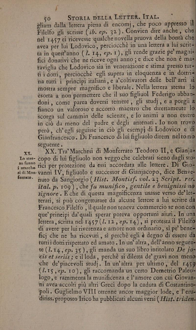 XX. Lo stes- so fanno ferrato. 7 To) STORIA DELLA LETTER. ITAL. | oliam dalla lettera piena di encomj), che poco appresso il | Filelfo gli scrisse (id. ep. 32)» Convien dire anche , che, nel 1457 ei ricevesse qualche novella pruova della bontà che. avea per lui Lodovico, perciocchè in una lettera a lui scrit-, ta in quest'anno ( /. 14, ep. I )a gli rende grazie pe’ magai= fici donativi ‘che ne riceve ogni anno ; e dice che non è ma taviglia che Lodovico sia in venerazione e stima presso tut=, ti i dotti, perciocchè egli supera 1n eloquenza e in dottris na tutti 1° principi italiani, e a'coltivatori delle bell’ arti si mostra sempre magnifico € liberale. Nella lettera stessa lol ésorta a non'permettere che il suo figliuol Federigo abban= doni, come parea doversi temere, gli studj, e a porgli &amp; fianco un valoroso ‘e accorto ‘maestro che direttameute lo scorga sul cammin delle scienze, e lo animi a non essere, in ciò da meno del padre e degli antenati. Io non trovo però, ch'egli seguisse in ciò gli esempj di Lodovico e di, Gianfrancesco. Di Francesco di lui figliuolo direm neltomo; seguente. bt e ata pietra © XX. Tra' Marchesi di Monferrato Teodoro IT, e Gianjas copo di lui figliuolo non veggo che celebrati sieno dagli sto* rici per protezione da essi accordata alle lettere. Di Gio= vanni IV, figliuolo e successor di Gianjacopo, dice Benve- nuto da Sangiorgio ( Hist. Montisf. vol. 23 Script. rer. ital. p. 109), che fu munifico, gentile e benignissino signore. E che di questa magnificenza usasse verso de’ let= terati, si può congetturare da alcune lettere a lui scritte da Francesco Filelfo , il quale non teneva commercio se non con que’ principi da’ quali sperar poteva opportuni aiuti. In una lettera, scritta nel 1457(/.12, ep. 14), si protesta il Filelfo: “‘ ì i ficj che ne ha ricevuti, sì perchè egli è degno di essere da tuttii dotti rispertato ed amato . In un’ altra, dell’anno seguen= te(Z.14, ep: 35), gli manda un suo libro intitolato De 70- ‘cis et seriis ; e il loda, perchè si diletta de’ gravi non meno che de’ piacevoli studj. In un’altra per ultimo, del 1459 (2.15 ,ep. 10), gli raccomanda un certo Demetrio Paleo- logo, e rammenta la munificenza e l’amore con cui Giovan- ni avea‘accolti più altri Greci dopo la caduta di Costantino» ditiss.:proposto Irico ha pubblicati alcuni versi ( Hist.'triden.
