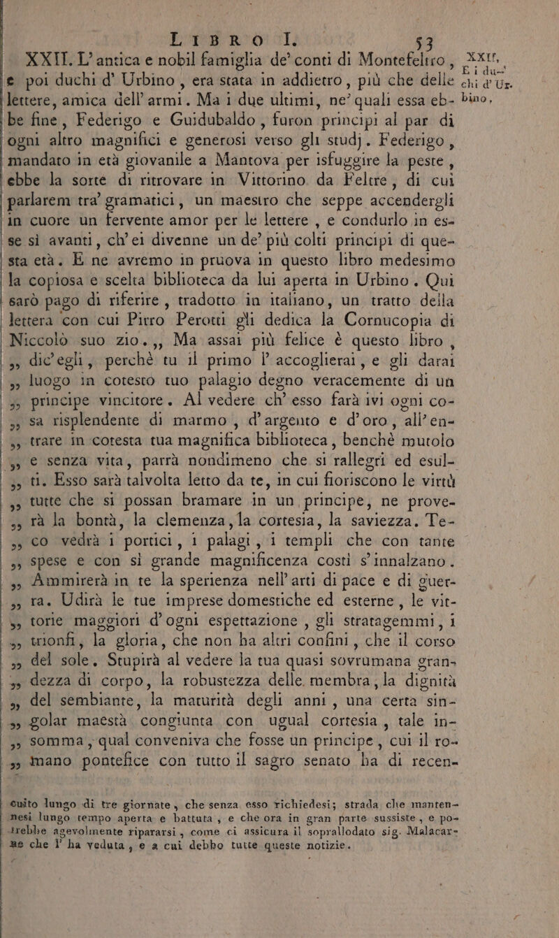 XXII.L' antica e nobil famiglia de’ conti di Montefeltro, e poi duchi d' Urbino, era stata in addietro, più che delle lettere, amica dell’armi. Ma i due ultimi, ne’ quali essa eb- be fine, Federigo e Guidubaldo , furon principi al par di ogni altro magnifici e generosi Verso gli studj. Federigo, mandato in età ì giovanile a Mantova per isfuggire la peste, ebbe la sorte di ritrovare in Vittorino. da Feltre, di cui parlarem tra gramatici, un maestro che seppe accendergli in cuore un fervente amor per le lettere , e condurlo in es- ‘se sì avanti, ch’ei divenne un de’ più colti principi di que- sta età. E ne avremo in pruova in questo libro medesimo | la copiosa e scelta biblioteca da lui aperta in Urbino, Qui sarò pago di riferire, tradotto in italiano, un tratto della | lettera con cui Pirro Perotti gli dedica la | Cornucopia di Niccolò suo zio.,, Ma assai più felice è questo libro, (3, dic'egli, perchè tu il primo l’accoglierai, e gli darai » luogo in cotesto tuo palagio degno veracemente di un 5 principe vincitore. Al vedere ch esso farà ivi ogni co- 33 Sa risplendente di marmo , d’argento e d’oro, allen ss trare in cotesta tua magnifica biblioteca, benchè mutolo ;s ti. Esso sarà talvolta letto da te, in cui fioriscono le virtù |,» tutte che si possan bramare in un principe, ne prove- ss rà la bontà, la clemenza,la cortesia, la saviezza. Te- ss co vedrà i portici, 1 palagi, 1 templi che con tante s3 Spese e con si grande magnificenza costi s' innalzano. : 3, Ammirerà in te la sperienza nell’arti di pace e di guer- | 3, ra. Udirà le tue imprese domestiche ed esterne, le vit- s) torie maggiori d'ogni espettazione , gli stratagemmi, ; 15, trionfi; la gloria, che non ha altri confini, che il OSO so del sole. Stupirà al vedere la tua quasi sovrumana gran. 3» dezza di corpo, la robustezza delle. membra, la dignità », del sembiante, la maturità degli anni, una certa sin- 99 Zolar maestà ‘congiunta con ugual cortesia , tale in- | 39 somma, qual conveniva che fosse un principe, lenisibro@ &gt; mano pontefice con tutto il sagro senato ha di recen- cuito lungo «di tre giornate, che senza esso richiedesi; strada, che manten- è nesi lungo tempo aperta e battuta, e che ora in gran parte sussiste, e po- .trebbe agevolmente ripararsi , come ci assicura il soprallodato sig. Malacar= 8 che l’ha veduta ; e a cui debbo tutte queste 1 notizie. XXI, E i du—' chi d° Ur. bino,