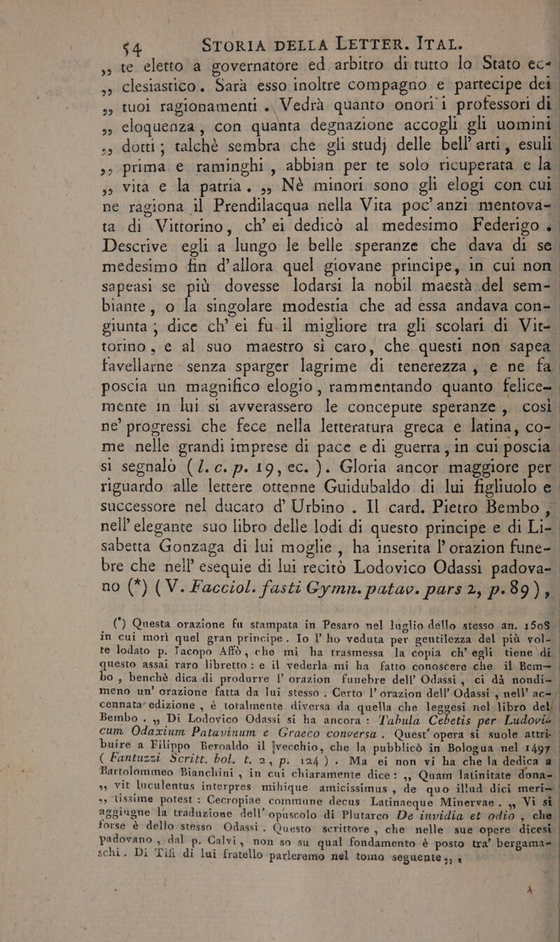 te eletto a governatore ed arbitro di tutto lo Stato ece. , clesiastico. Sarà esso inoltre compagno e partecipe dei ,, tuoi ragionamenti +, Vedrà quanto onori i professori di. eloquenza, con quanta degnazione accogli gli uomini ss dotti; talchè sembra che gli studj delle bell’ arti,, esuli, 35 prima e raminghi, abbian per te solo ricuperata e la. ;3 vita e la patria. ;, Nè minori sono gli elogi con cui. ne ragiona il Prendilacqua nella Vita poc'anzi mentova-. ta di Vittorino, ch’ei dedicò al medesimo Federigo è Descrive egli a lungo le belle speranze che dava di se. medesimo fin d'allora quel giovane principe, in cui non. sapeasi se più dovesse lodarsi la nobil maestà del sem- biante, o la singolare modestia che ad essa andava con- giunta; dice ch’ ei fu.il migliore tra gli scolari di Vit-. torino, e al suo maestro si caro, che questi non sapea. favellarne senza sparger lagrime di tenerezza; e ne fa. poscia un magnifico elogio, rammentando quanto felice- mente in lui si avverassero le concepute speranze, così ne’ progressi che fece nella letteratura greca e latina, co-. me nelle grandi imprese di pace e di guerra, in cui poscia si segnalò (/.c. p. 19, ec. ). Gloria ancor maggiore per riguardo alle lettere ottenne Guidubaldo di lui figliuolo e. successore nel ducato d’ Urbino . Il card. Pietro Bembo , nell elegante suo libro delle lodi di questo principe e di Li- sabetta Gonzaga di lui moglie, ha inserita l’otazion fune-. bre che nell’ esequie di lui recitò Lodovico Odassi padova- no (*) (V. Facciol. fasti Gymn. patav. pars 2, p.89), 32 23 j (*) Questa orazione fu stampata in Pesaro nel luglio dello stesso an. 1508 | in cui morì quel gran principe. Io l'ho veduta per gentilezza del più vol- | te lodato p. Jacopo Affò, che mi ha trasmessa la copia ch’ egli tiene di questo assai raro libretto : e il vederla mi ha fatto conoscere che il Bem= ho , benchè dica di produrre l’ orazion funebre dell’ Odassi, ci dà nondi= meno un’ orazione fatta da lui stesso . Certo l’orazion dell’ Odassi , nell’ ac= cennata” edizione , è totalmente diversa da quella che leggesi nel libro dell Bembo . yy, Di Lodovico Odassi si ha ancora : Tabula Cebetis per deo, cum Odaxium Patavinum e Graeco conversa . Quest’ opera si suole attri: buire a Filippo Beroaldo il vecchio, che la pubblicò in Bologua nel 1497 | ( Fantuzzi Scritt. bol. t. 2, pi 124). Ma ei non vi ha che la dedica a Bartolommeo Bianchini, in cui chiaramente dice: ,, Quam latinitate dona- &gt; vit luculentus interpres mihique. amicissimus , de quo il'ud dici meri» | »» lissime potest : Cecropiae commune decus Latinaeque Minervae . % Vi sì aggiugne la traduzione dell’ opuscolo di Plutarco De invidia et odio , che. torse è dello.stesso Odassi. Questo’ scrittore , che nelle sue opere dicesi | padovano a dal p. Calvi, non so su qual fondamento è posto tra’ bergama= schi. Di Tif di lui fratello ‘parleremo nel tomo seguente 3) x i