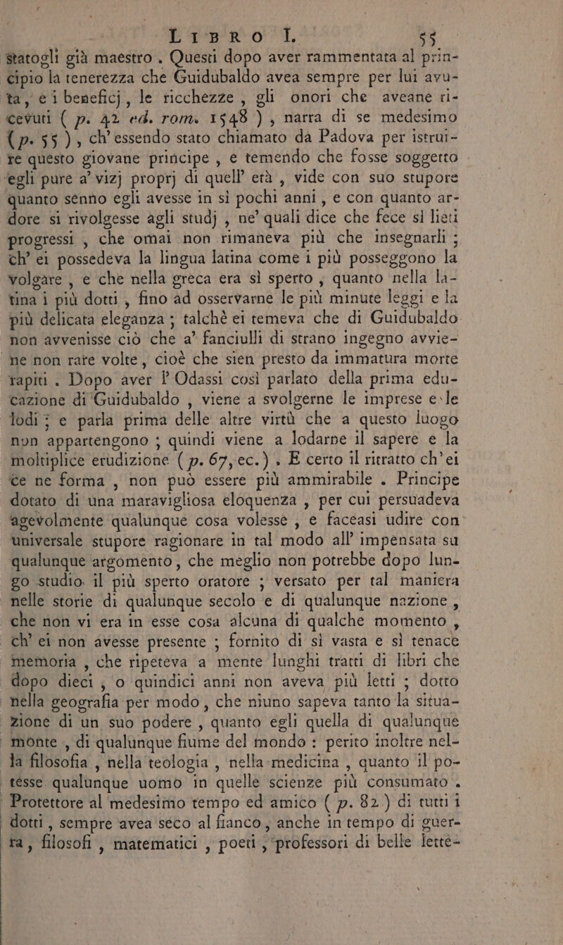 i E re, 1 &lt;5 statogli già maestro . Questi dopo aver rammentata al prin- cipio la tenerezza che Guidubaldo avea sempre per lui avu- ta, € i beneficj, le ricchezze, gli onori che aveane ri- cevuti ( p. 42 ed. rom. 1548 ) , narra di se medesimo (p- 55), ch'essendo stato chiamato da Padova per istrui- fe questo giovane priricipe , e temendo che fosse soggetto ‘egli pure a’ vizj proprj di quell’ età , vide con suo stupore quanto senno egli avesse in sì pochi anni, e con quanto ar- dore si rivolgesse agli studj , ne’ quali dice che fece sl lieti progressi , che omai non rimaneva più che insegnarli ;. ch’ ei possedeva la lingua latina come i più posseggono la volgare, e che nella greca era sì sperto , quanto nella la- tina i più dotti, fino ad osservarne le più minute leggi e la più delicata eleganza ; talchè ei temeva che di Guidubaldo. non avvenisse ciò che a’ fanciulli di strano ingegno avvie- ne non rate volte, cioè che sien presto da immatura morte rapiti. Dopo aver l Odassi così parlato della prima edu- cazione di ‘Guidubaldo , viene a svolgerne le imprese e.le lodi; e parla prima delle altre virtù che a questo luogo non appartengono ; quindi viene a lodarne il sapere e la moltiplice erudizione ( p. 67, ec.) . E certo il ritratto ch’ei ice ne forma, non può essere più ammirabile . Principe dotato di una maravigliosa eloquenza , per cui persuadeva ‘agevolmente qualunque cosa volesse , e faceasi udire con universale stupore ragionare in tal modo all’ impensata su qualunque arsomento, che meglio non potrebbe dopo lun- go studio. il più sperto oratore ; versato per tal maniera nelle storie di qualunque secolo e di qualunque nazione , che non vi era in esse cosa alcuna di qualche momento , ch’ ei non avesse presente ; fornito di sì vasta e sì tenace memoria , che ripeteva ‘a mente lunghi tratti di libri che | dopo dieci; o quindici anni non aveva più letti ; dotto nella geografia per modo, che niuno sapeva tanto la situa- zione di un suo podere , quanto egli quella di qualunque monte ,, di qualunque fiume del mondo : perito inoltre nel- ‘ da filosofia , nella teologia , nella medicina , quanto il po- | tesse. qualunque uomo in quelle scienze più consumato . | Protettore al medesimo tempo ed amico ( p. 82.) di tuti ‘ dotti, sempre ‘avea seco al fianco, anche in tempo di guer- ta, filosofi, matematici , poeti, ‘professori di belle lette-