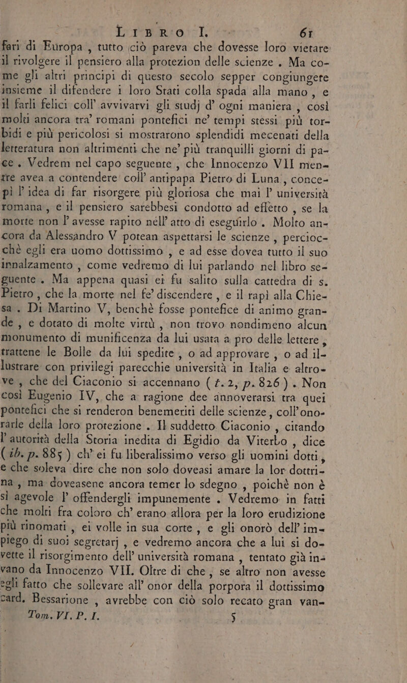 fari di Europa , tutto ciò pareva che dovesse loro vietare: il rivolgere il pensiero alla protezion delle scienze . Ma co- me gli altri principi di questo secolo sepper congiungere insieme il difendere i loro Stati colla spada alla mano, e Il farli felici coll’ avvivarvi gli studj d’ ogni maniera , così molti ancora tra’ romani pontefici ne’ tempi stessi più tor- bidi e più pericolosi si mostrarono splendidi mecenati della letteratura non altrimenti che ne’ più tranquilli giorni di pa- ce. Vedrem nel capo seguente, che Innocenzo VII men= Tre avea a contendere’ coll’ antipapa Pietro di Luna, conce- pì l idea di far risorgere più gloriosa che mai 1’ università romana, e il pensiero sarebbesi condotto ad effetto , se la morte non P avesse rapito nell atto di eseguirlo . Molto an- cora da Alessandro V potean aspettarsi le scienze , percioc- chè egli era uomo dottissimo ; e ad esse dovea tutto il suo innalzamento , come vedremo di lui parlando nel libro se- guente. Ma appena quasi ei fu salito sulla cattedra di s. Pietro , che la morte nel fe’ discendere , e il rapì alla Chie- sa. Di Martino V, benchè fosse pontefice di animo gran- de , e dotato di molte virtù, non trovo nondimeno alcun monumento di munificenza da lui usata a pro delle lettere , trattene le Bolle da lui spedite, 0 ad approvare , o ad il- lustrare con privilegi parecchie università in Italia e altro- ve, che del Ciaconio si accennano ( #.2, p. 826). Non così Eugenio IV, che a ragione dee annoverarsi tra quei pontefici che si renderon benemeriti delle scienze, coll’ono- rarle della loro protezione . Il suddetto. Ciaconio , citando l'autorità della Storia inedita di Egidio da Viterbo , dice (ib. p.885) ch’ ei fu liberalissimo verso gli uomini dotti, e che soleva dire che non solo doveasi amare la lor dottri- na, ma doveasene ancora temer lo sdegno , poichè non è si agevole | offendergli impunemente . Vedremo in fatti che molti fra coloro ch’ erano allora per la loro erudizione più rinomati , ei volle in sua corte, e gli onorò dell’im= piego di suoi segretarj, e vedremo ancora che a lui si do- vette il risorgimento dell’ università romana , tentato già in&gt; vano da Innocenzo VII. Oltre di che, se altro non ‘avesse egli fatto che sollevare all’ onor della porpora il dottissimo card. Bessarione , avrebbe con ciò solo recato gran van= Tom, VI. P.I. i Fado.