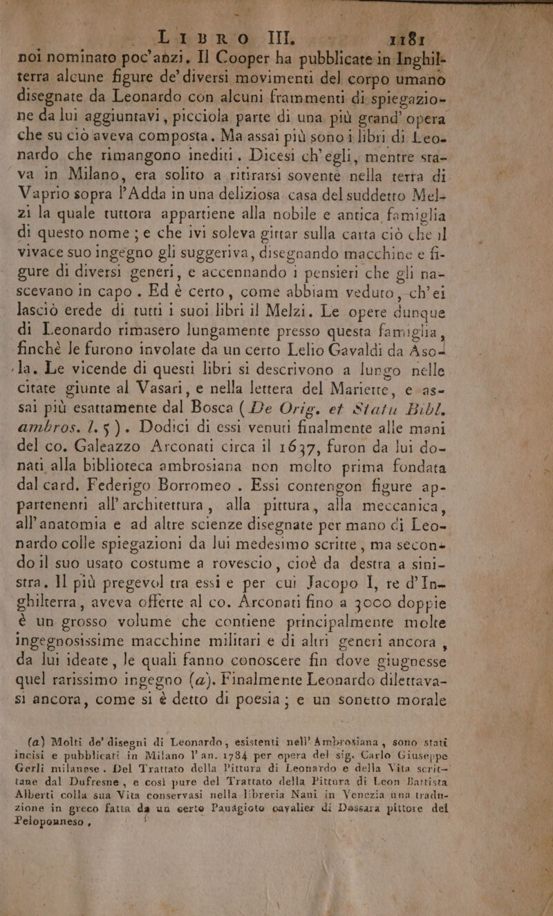 ; a Foa] Ù) De. Ù P Pa ‘4 ì fi eee di ; } ‘de VR) ARI - % LI Esa LI CA Libri IL sor ale noi nominato poc'anzi, Il Cooper ha pubblicate in Inghil+ terra alcune figure de’ diversi movimenti del corpo umano disegnate da Leonardo con alcuni frammenti di. spiegazio» ne da lui aggiuntavi, picciola parte di una più grand’ opera che su ciò aveva composta. Ma assai più sono i libri di Leo- nardo che rimangono inediti, Dicesi ch'egli, mentre sta- Vaprio sopra l Adda in una deliziosa casa del suddetto Mel- zi la quale tuttora appartiene alla nobile e antica famiglia di questo nome; e che ivi soleva girtar sulla carta ciò che il vivace suo ingegno gli suggeriva, disegnando macchine e fi- gure di diversi generi, e accennando 1 pensieri che gli na- scevano in capo . Ed è certo, come abbiam veduro,-ch’ei lasciò erede di tutti i suoi libri il Melzi. Le opere dunque di Leonardo rimasero lungamente presso questa famiglia finchè le furono involate da un certo Lelio Gavaldi da Aso+ ‘la. Le vicende di questi libri si descrivono a lungo nelle citate giunte al Vasari, e nella lettera del Mariette, e as- sai più esattamente dal Bosca ( De Orig. et Statu Bibl. ambros. 1.5). Dodici di essi venuti finalmente alle mani del co. Galeazzo Arconati circa il 1637, furon da lui do- nati alla biblioteca ambrosiana non molto prima fondata dal card. Federigo Borromeo . Essi contengon figure ap- partenenti all’architettura, alla pittura, alla meccanica, nardo colle spiegazioni da lui medesimo scritte, ma secon» do il suo usato costume a rovescio, cioè da destra a sini- stra, Il più pregevol tra essi e per cui Jacopo I, re d’In ghilterra, aveva offerte al co. Arconati fino a 3oco doppie è un grosso volume che contiene principalmente molte Ingegnosissime macchine militari e di altri generi ancora, da lui ideate, Je quali fanno conoscere fin dove giugnesse quel rarissimo ingegno (a). Finalmente Leonardo dilettava- sì ancora, come si è detto di poesia; e un sonetto morale (a) Molti de’ disegni di Leonardo, esistenti nell’ Ambrosiana, sono stati L: D DI SLI incisi e pubblicati in Milano l’ an. 1784 per opera del sig. Carlo Giuseppe tane dal Dufresne , e così pure del Trattato della Pittora di Leon Battista Alberti colla sua Vita conservasi nella libreria Nani in Venezia una tradn- Peloponneso ,