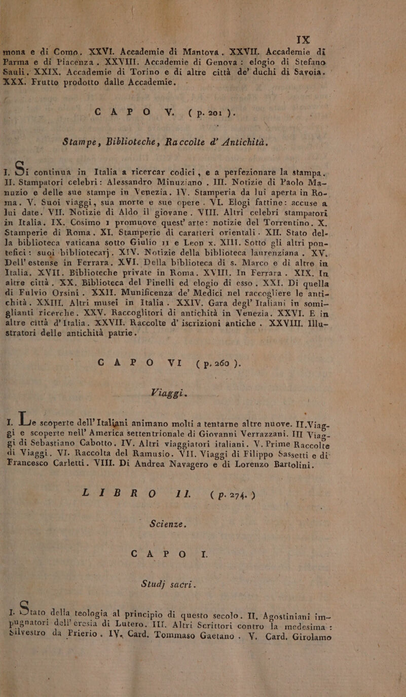 (Pi i i tt o vid IX mona e di Como. XXVI. Accademie di Mantova. XXVII. Accademie di Parma e di Piacenza. XXVIII. Accademie di Genova: elogio di Stefano Sauli, XXIX, Accademie di Torino e di altre città de’ duchi di Savoia. ‘ XXX. Frutto prodotto dalle Accademie. PA COSTA SPO. Ve, (pds: Stampe, Biblioteche, Raccolte d’ Antichità. I S; continua in Italia a ricercar codici, e a perfezionare la stampa. HI. Stampatori celebri: Alessandro Minuziano . III. Notizie di Paolo Ma- nuzio e delle sue stampe in Venezia. IV. Stamperia da lui aperta in Ro- ma. V. Suoi viaggi, sua morte e sue opere . VI. Elogi fattine: accuse a lui date. VII. Notizie di Aldo il giovane. VIII. Altri celebri stampatori in Italia. IX. Cosimo 1 promuove quest’ arte: notizie del Torrentino. X. Stamperie di Roma. XI. Stamperie di caratteri orientali. XII. Stato del- la biblioteca vaticana sotto Giulio 11 e Leon x. XIII. Sotto gli altri pon- tefici : suoi \bibliotecar}. XIV. Notizie della biblioteca laurenziana. XV, Dell’ estense in Ferrara. XVI. Della biblioteca di s. Marco e dì altre in Italia. XVII. Biblioteche private in Roma. XVIII. In Ferrara. XIX. In altre città. XX. Biblioteca del Pinelli ed elogio di esso. XXI. Di quella di Fulvio Orsini. XXII. Munificenza de’ Medici nel raccogliere le anti- chità. XXIII. Altri musei in Italia. XXIV. Gara degl’ Italianì in somi- glianti ricerche. XXV. Raccoglitori di antichità in Venezia. XXVI. E in altre città d’Italia. XXVII. Raccolte d’ iscrizioni antiche . XXVIII, lllu- stratori delle antichità patrie. CÀ PO VI (p.260). Viaggi. = A Le. scoperte dell’ Italiani animano molti a tentarne altre nuove. IT.Vias. gi e scoperte nell’ America settentrionale di Giovanni Verrazzani. III Viao- gi di Sebastiano Cabotto., IV. Altri viaggiatori italiani. V. Prime Duel di Viaggi. VI. Raccolta del Ramusio. VII. Viaggi di Filippo Sassetti e di Francesco Carletti. VIII. Di Andrea Navagero e di Lorenzo Bartolini. Peo R 04 LL ( p- 274.) Scienze. I CERTE LORI. Studj sacri. I. Stato della teolagia al principio di questo secolo. II, Agostiniani im- Silvestro da Prierio. IV, Card, Tommaso Gaetano . Y. Card. Girolamo