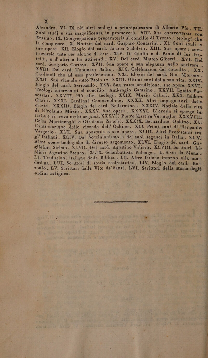 Xx deal | Aleandro. VI. Di più altri teologi e principalmente di Alberto Pio. VII. Suoi studj e sua magnificenza in promoverli. VIII. Sua controversia con Erasmo. IX. Congregazione preparatoria al concilio di Trento : teologi che la composero. X. Notizie del card. Gasparo Contarini . XI. Suoi studj e sue opere. XII. Elogio del card. Jacopo Sadoleto. XIII, Sue opere : con- troversie nate per alcune di esse, XIV. Di Giulio e di Paolo di but fra tellî, e d’ altri a lui attinenti. XV, Del card. Matteo Giberti. XVI. Del card. Gregorio Cortese. XVII. Sue opere e sua eleganza nello scrivere . XVIII. Del card. Tommaso Badia. XIX. Celebrazion del concilio. XX, Cardinali che ad esso presiederono. XXL. Elogio del card. Gio. Morone .. X XII Snée vicende sotto Paolo rv. XXIII. Ultimi anni della sua vita. XXIV. Elogio del card. Seripandò. XXV. Sua vasta erudizione, sue opere. XXVI. Teologi intervenuti al concilio : Ambrogio Catarino. XXVII. Egidio Fo- scarari. XXVIII. Più altri teologi. XXIX. Muzio Calini. XXX. Isidoro Clario. XXXI. Cardinal Commandone. XXXII Altri impugnatori delle eresie. XXXIII, Elogio del card. Bellarmino . XXXIV. Notizie della vita di Girolamo Muzio . XXXV. Sue opere . XXXVI. L’ eresia si sparge in Italia e vi trova molti seguaci. XX XVII Pietfo Martire Vermiglio XXXVIII. Celso Martinenghi e Girolamo Zanchi. XXXIX. Bernardino Ochino. XL, Continuazione delle vicende. dell’ Ochino. XLI. Primi anni di Pierpaolo Vergerio. XLII. Sua apostasia e sue opere. XLIII. Altri Protestanti tra gl Italiani. XLIV,. Del Soccinianismo e de’ suoi seguaci in Italia. XL V, Altre opere teologiche di diverso argomento. XLVI. Elogio del card, Gue glielmo Sirleto. XLVIL Del card. Agostino Valiero. XLVIII. Scrittori bi. blici- Asostino Steuco. XLIX. Giambattista Folengo . L. Sisto da Siena, . LI, Traduzioni italiane della Bibbia . LII. Altre fatiche intorno alla me- desima. LULU. Scrittori di storia ecclesiastica, LIV. Elogio del card. Ba- ronio. LV. Scrittori delle Vite de'Santi. LVI. Serittori della storia degli ordini religiosi.