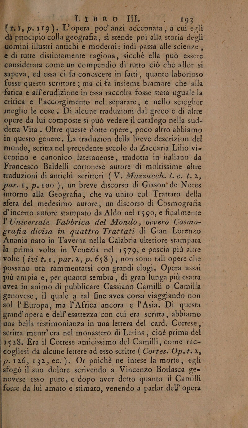 sa ABRO | Lisro Il i EROE Tal, p. 119). L'opera poc’ anzi accennata , a cui egli «dà principio colla geografia, si stende poi alla storia de oli ‘uomini illustri antichi e moderni: indi passa alle scienze, ‘e di tutte distintamente ragiona, sicchè ella può essere considerata come un compendio di rutto ciò che allor si sapeva, ed essa ci fa conoscere in fatti, quanto laborioso fosse questo scrittore ; ma ci fa insieme ‘bramare che alla fatica e all’erudizione i in essa raccolta fosse stata uguale la critica e l’accorgimento nel separare, e nello scieglier meglio le cose. Di alcune traduzioni dal greco e di altre opere da lui composte si può vedere il catalogo nella sud- detta Vita . Oltre queste dotte opere, poco altro abbiamo in questo genere. La traduzion della breve descrizion del mondo, scritta nel precedente secolo da Zaccaria Lilio vi- centino e canonico lateranense, tradotta in italiano da Francesco Baldelli cortonese autore di moltissime altre traduzioni di antichi scrittori ( V. Mazzucch. l. c. t.2, par.1, p.100 ), un breve discorso di Giason* de: Nores intorno alla Geografia, che va unito col Trattato della sfera del medesimo autore, un discorso di Cosmografia di INcerto autore stampato da Aldo nel 1590, € finalmente lUnicersale Fabbrica del Mondo, ovvero Cosmo- grafia divisa in quattro Trattati ‘dl Gian. Lorenzo Anania nato in Taverna nella Calabria ulteriore stampata la prima volta in Venezia nel 1579; € poscia più altre volte (ivi #.1, par. 2. » p-658), non sono tali opere che possano ora rammentarsi con grandi elogi. Opera assai più ampia e, per quanto sembra, di gran lunga più esatta ‘avea in animo di pubblicare Cassiano Camilli o Camilla ‘genovese, il quale a tal fine avea corsa viaggiando non sol l’ Europa, ma l'Africa ancora e l'Asia. Di questa grand’opera e dell’esattezza con cui era scritta, abbiamo ‘una bella testimonianza in una lettera del cardi Cortese, scritta mentr era nel monastero di Lerins, cioè prima del 1528. Era il Cortese amicissimo del Camilli, come rac- cogliesi da alcune lettere ad esso scritte ( Cortes. Op. f. 2, p.126, 132, ec.). Or poichè ne intese la morte, egli sfogò il suo dolore scrivendo a Vincenzo Borlasca ge» novese esso pure, e dopo aver detto quanto il Camilli