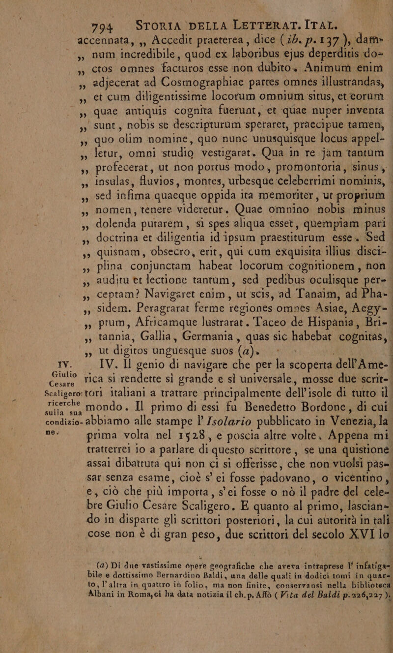 accennata, ,, Accedit praeterea, dice (id. p.137), dat». ,; num incredibile, quod ex laboribus ejus deperditis do= ,», cros omnes facturos esse non dubito. Animum enim IV. Giulio Cesare ,, quae antiquis cognita fueruat, et quae nuper inventa | yy, sunt, nobis se descripturum speraret, praecipue tamen, ,, quo olim nomine, quo nunc unusquisque locus appel- so letur, omni ‘studio vestigarat. Qua in re jam tantum sì profecerat, ut non portus modo, promontoria, ‘sinus ,» insulas, fluvios, montes, urbesque celeberrimi nominis, | sy sed infima quaeque oppida ita memoriter, ut proprium ,; nomen, tenere videretur. Quae omnino nobis minus ,» dolenda putarem, si spes ‘aliqua esset, quempiam pari ,» doctrina et diligentia id ipsum praestiturum esse. Sed ,» quisnam, obsecro, erit, qui cum exquisita illius disci- ,» plina conjunctam habeat locorum cognitionem, non sy auditu et lectione tantum, sed pedibus oculisque per-. ,», ceptam? Navigaret enim, ut scis, ad Tanaim, ad Pha- ,, sidem. Peragrarat ferme regiones omnes Asiae, Aegy- | ,» prum, Africamque lustrarat. Taceo de Hispania, Bri- sy tannia, Gallia, Germania, quas sic habebar cognitas, ,, Ut digitos unguesque suos (a). » RS IV. Il genio di navigare che per la scoperta dell’Ame-. rica si rendette sì grande e sl universale, mosse due scrit=. ricerche ne. prima volta nel 1528, e poscia altre volte, Appena mi tratterrei 10 a parlare di questo scrittore, se una quistione. assai dibattuta qui non ci si offerisse, che non vuolsi pas= sar senza esame, cioè s° ei fosse padovano, o vicentino, ‘e, ciò che più importa, s'ei fosse o nò il padre del cele-. bre Giulio Cesare Scaligero. E quanto al primo, lascian». do in disparte gli scrittori posteriori, la cui autorità in tali. cose non è di gran peso, due scrittori del secolo XVI lo (4) Di due vastissime opere seografiche che aveva intraprese l’ infatiga-. bile e dottissimo Bernardino Baldi, una delle quali in dodici tomi in quar=. to, l’altra in quattro in folio, ma non finite, conservansi nella biblioteca. Albani in Romayci ha data notizia il ch.p.Affò ( Vita del Baldi p.326,227).