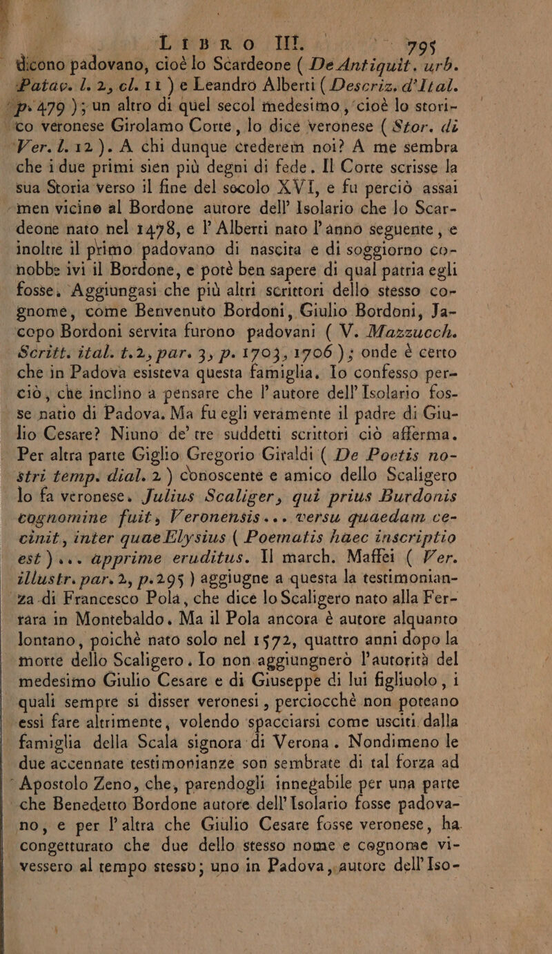 \ | dicono padovano, cioè lo Scardeone ( De Antigquit. urb. Patav. 1.2, cl. 11) e Leandro Alberti ( Descriz, d'Ital. ‘“p-479 ); un altro di quel secol medesimo , ‘cioè lo stori- to veronese Girolamo Corte, lo dice veronese ( Stor. di Ver.l.12). A chi dunque credere noi? A me sembra che i due primi sìien più degni di fede. Il Corte scrisse la sua Storia verso il fine del secolo XVI, e fu perciò assai ‘men vicine al Bordone autore dell’ Isolario che lo Scar- deone nato nel 1478, e 1° Alberti nato l’anno seguente, e inoltre il primo padovano di nascita e di soggiorno co- nobbe ivi il Bordone, e potè ben sapere di qual patria egli fosse. Aggiungasi che più altri scrittori dello stesso co» gnome, come Benvenuto Bordoni, Giulio Bordoni, Ja- ‘copo Bordoni servita furono padovani ( V. Mazzucch. Scritt. ital. t.2, par. 3, p.1703, 1706); onde è certo che in Padova esisteva questa famiglia, Io confesso per- ciò, che inclino a pensare che l’autore dell’ Isolario fos- se natio di Padova. Ma fuegli veramente il padre di Giu- lio Cesare? Niuno de’ tre suddetti scrittori ciò afferma. | Per altra parte Giglio Gregorio Giraldi ( De Poetis no- stri temp. dial. 2) conoscente e amico dello Scaligero lo fa veronese. Julius Scaliger, qui prius Burdonis cognomine fuit, Veronensis... versu quaedam ce- cinit, inter quae Elysius ( Poematis haec inscriptio est)... apprime eruditus. Il march. Maffei ( Ver. | illustr. par. 2, p.295 ) aggiugne a questa la testimonian- ‘za .di Francesco Pola, che dice lo Scaligero nato alla Fer- rara in Montebaldo. Ma il Pola ancora è autore alquanto lontano, poichè nato solo nel 1572, quattro anni dopo la morte dello Scaligero. Io non. aggiungnerò l'autorità del medesimo Giulio Cesare e di Giuseppe di lui figliuolo , i | quali sempre si disser veronesi, perciocchè non poteano essi fare altrimente, volendo ‘spacciarsi come usciti. dalla famiglia della Scala signora ‘di Verona. Nondimeno le due accennate testimonianze son sembrate di tal forza ad “Apostolo Zeno, che, parendogli innegabile per una parte che Benedetto Bordone autore dell’ Isolario fosse padova- no; e per l’altra che Giulio Cesare fosse veronese, ha. congetturato che due dello stesso nome e cognome vi- vessero al tempo stesso; uno in Padova autore dell’ Iso-