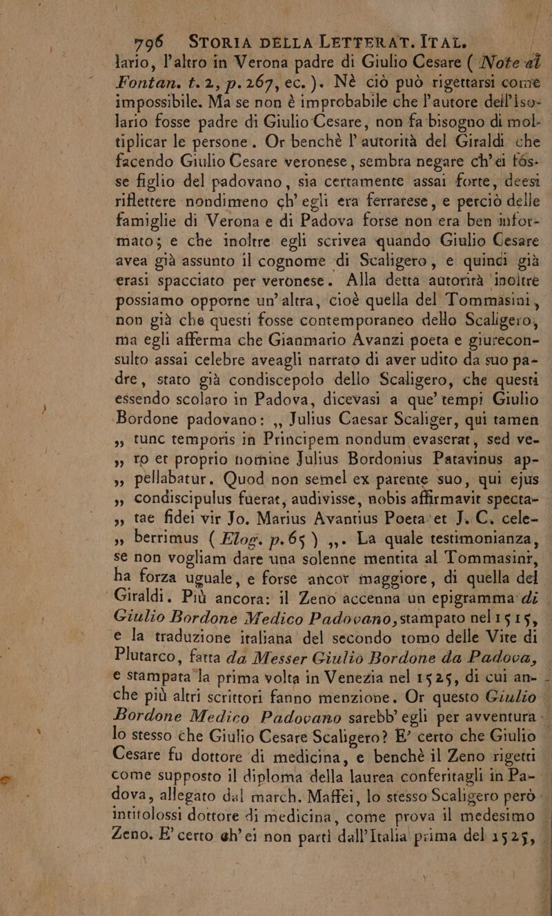 Fontan. t.2, p.267,ec.). Nè ciò può rigettarsi come impossibile. Ma se non è improbabile che l’autore dell’iso- lario fosse padre di Giulio Cesare, non fa bisogno di mol. tiplicar le persone. Or benchè l'autorità del Giraldi che facendo Giulio Cesare veronese, sembra negare ch’ei f6s- se figlio del padovano, sia certamente assai forte, deesi riflettere nondimeno ch'egli era ferrarese, e perciò delle famiglie di Verona e di Padova forse non era ben infor- mato; e che inoltre egli scrivea quando Giulio Cesare avea già assunto il cognome «di Scaligero, e quindi già erasi spacciato per veronese. Alla detta autorità ‘inoltre possiamo opporne un’altra, cioè quella del Tommasini, ma egli afferma che Gianmario Avanzi poeta e giurecon- sulto assai celebre aveagli narrato di aver udito da suo pa- dre, stato già condiscepolo dello Scaligero, che questi essendo scolaro in Padova, dicevasi a que’ tempi Giulio Bordone padovano: ,, Julius Caesar Scaliger, qui tamen ,, tunc temporis in Principem nondum evaserat, sed ve. 3, To et proprio notnine Julius Bordonius Patavinus ap- »» pellabatur. Quod non semel ex parente suo, qui ejus », condiscipulus fuerat, audivisse, nobis affirmavit specta- ,» tae fidei vir Jo. Marius Avantius Poeta‘et J. C. cele- », berrimus ( EZog. p.65 ) ,,. La quale testimonianza, se non vogliam dare una solenne mentita al Tommasini, ha forza uguale, e forse ancor maggiore, di quella del Giulio Bordone Medico Padocano,stampato nel1515, e la traduzione italiana del secondo tomo delle Vite di Plutarco, fatta da Messer Giulio Bordone da Padova, che più altri scrittori fanno menzione. Or questo Giulio lo stesso che Giulio Cesare Scaligero? E? certo che Giulio come supposto il diploma della laurea conferitagli in Pa-