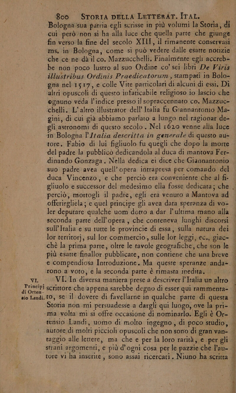 Bologna:sua patria egli scrisse in più volumi la Storia, di cui però ‘non si ha alla luce che quella parte che giunge fin verso la fine del secolo XIII, il rimanente conservasi ms, in Bologna, come si può vedere dalle esatte notizie che ce: ne dà il co. Mazzucchelli. Finalmente egli accreb- be non poco lustro al suo Ordine co’ sei libri De Viris illustribus Ordinis Praedicatorum , stampati in Bolo- gna nel 1517, e colle Vite particolari di alcuni di essi, Di altri opuscoli di questo infaticabile religioso io lascio che ognuno veda l'indice presso il sopraccennato co. Mazzuc- chelli. L'altro illustrator dell’ Italia fu Giannantonio Ma- gini, di cui già abbiamo parlato a lungo nel ragionar de- gli astronomi di questo secolo. Nel 1620 venne alla luce in Bologna l’Italia descritta in generale di questo au- tore. Fabio di lui figliuolo fu quegli che dopo la morte del padre la pubblicò dedicandola al duca di mantova Fer- dinando Gonzaga. Nella dedica ei dice che Giannantonio suo padre avea quell’opera intrapresa per comando del duca Vincenzo, e che perciò era conveniente che al fi. gliuolo e successor del medesimo ella fosse dedicata; che . perciò, mortogli il padre, egli era venuto a Mantova ad offerirgliela; e quel principe gli avea data speranza di vo- ler deputare qualche uom dotto a dar l’ultima mano alla seconda parte dell’opera, che conteneva lunghi discorsi sull’ Italia e su tutte le provincie di essa, sulla natura dei lor territorj, sul lor commercio, sulle lor leggi, ec., giac- chè la prima parte, oltre le tavole geografiche, che son le |. più esatre finallor pubblicate, non contiene che una breve | e compendiosa Introduzione. Ma queste speranze anda-.. rono a voto, e la seconda parte è rimasta inedita. VI. VI. In diversa maniera prese a descriver l’Italia un altro a DOSiP) scrittore che appena sarebbe degno di esser qui rammenta- — sio Landi. t0, se il dovere di favellarne in qualche parte di questa Storia non mi persuadesse a dargli qui luogo, ove la pri- ma volta mi si offre occasione di nominarlo. Egli è Or- tensio Landi, uomo di molto ingegno, di poco studio, autore di molti piccioli opuscoli che non sono di gran van- raggio alle lettere, ma che e per la loro rarità, e per gli strani argomenti, e più d'ogni cosa per le pazzie che l’au- tore vi ha inserite, sono assai ricercati. Niuno ha scritta |.