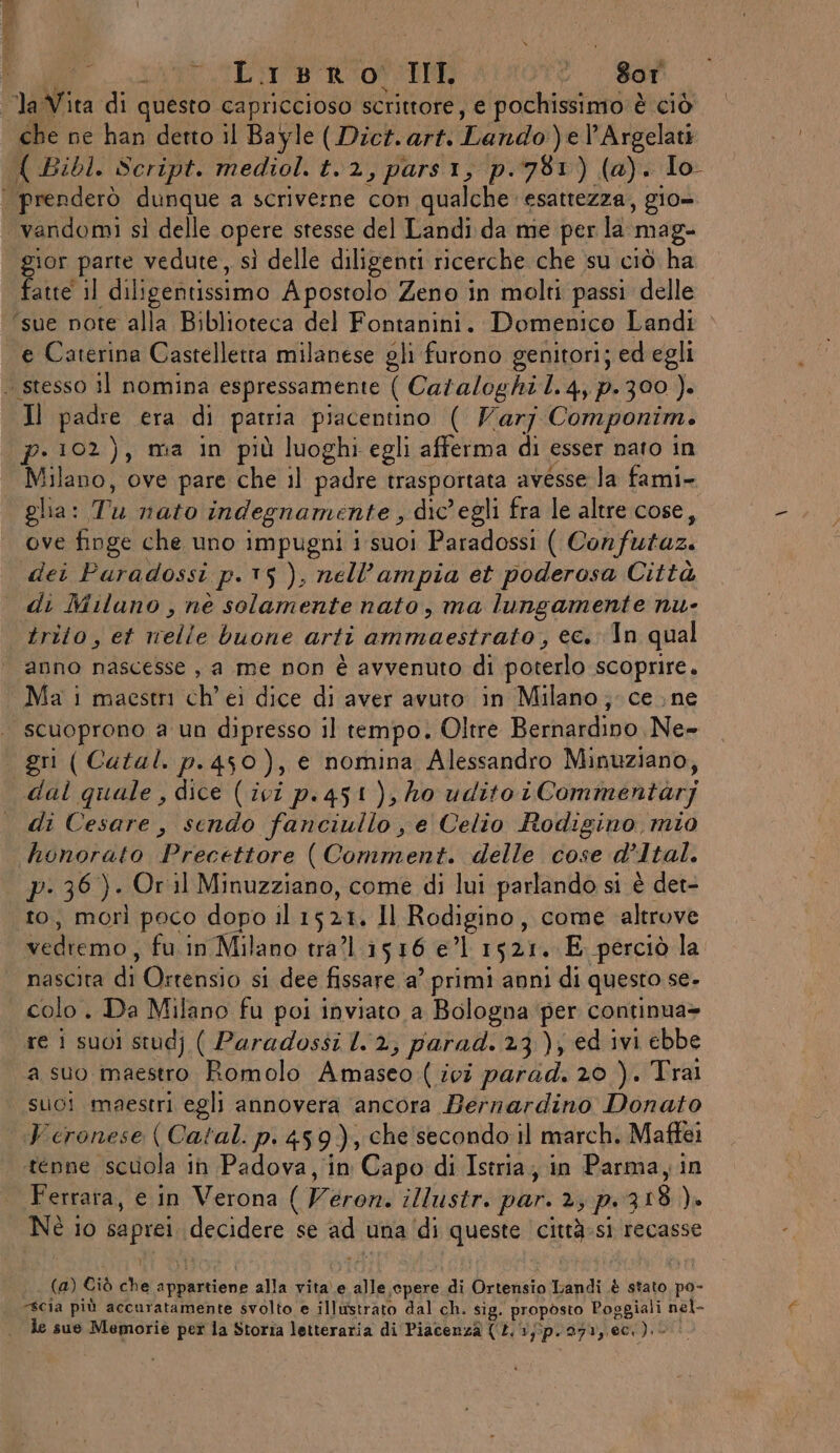TERA Mt TE Ron < | 801 la Vita di questo capriccioso scrittore, e pochissimo è ciò che ne han detto il Bayle (Dich. art. Lando )el'Argelati { Bi0l. Script. mediol. t.2, pars1, p.781) (a). Io | prenderò dunque a scriverne con qualche esattezza, gio» vandomi sì delle opere stesse del Landi da me per la mag- gior parte vedute, sì delle diligenti ricerche che ‘su ciò. ha fatte il diligentissimo Apostolo Zeno in molti passi delle ‘sue note alla Biblioteca del Fontanini. Domenico Landi e Caterina Castelletta milanese gli furono genitori; ed egli . stesso il nomina espressamente ( Cazaloghi 1.4, p.300 ). Il padre era di patria piacentino ( Varj Componim. p. 102), ma in più luoghi egli afferma di esser nato in Milano, ove pare che il padre trasportata avesse la fami- glia: Tu nato indegnamente , dic'egli fra le altre cose, ove finge che uno impugni i suoi Paradossi ( Confutaz. dei Puradossi p.15 ), nell’ampia et poderosa Città di Milano, nè solamente nato , ma lungamente nu- trito, et nelle buone arti ammaestrato, ec. In qual anno nascesse , a me non è avvenuto di poterlo scoprire. Ma i maestri ch’ ei dice di aver avuto in Milano; ce ne scuoprono a un dipresso il tempo. Oltre Bernardino Ne- gri ( Catal. p.450), e nomina Alessandro Minuziano, dal quale , dice (ivi p.451), ho udito iCommentarj di Cesare, sendo fanciullo , e Celio Rodigino mio honorato Precettore (Comment. delle cose d’Ital. p- 36). Or il Minuzziano, come di lui parlando si è det- to, morì poco dopo il 1521. Il Rodigino, come altrove vedremo, fu.in Milano tra? 1516 e’1 1521. E perciò la nascita di Ortensio si dee fissare a’ primi anni di questo se. colo . Da Milano fu poi inviato a Bologna ‘per continua» re 1 suoi studj ( Paradossi 2, parad. 23), ed ivi ebbe a suo maestro Romolo Amaseo ( ivî parad. 20 ). Trai suoi maestri egli annovera ancora Bernardino Donato Veronese ( Catal. p. 459), che secondo il march. Maffei tenne scuola in Padova, in Capo di Istria, in Parma, in Ferrara, e in Verona ( Veron. illustr. par. 2, p.318 ). Nè io saprei decidere se ad una ‘di queste città-si recasse (a) Ciò che appartiene alla vita e alle cpere di Ortensio Landi è stato po- scia più accuratamente svolto e illustrato dal ch. sig. proposto Poggiali nel- le sue Memorie per la Storia letteraria di Piacenza (£. 1}5p.271, ec). -