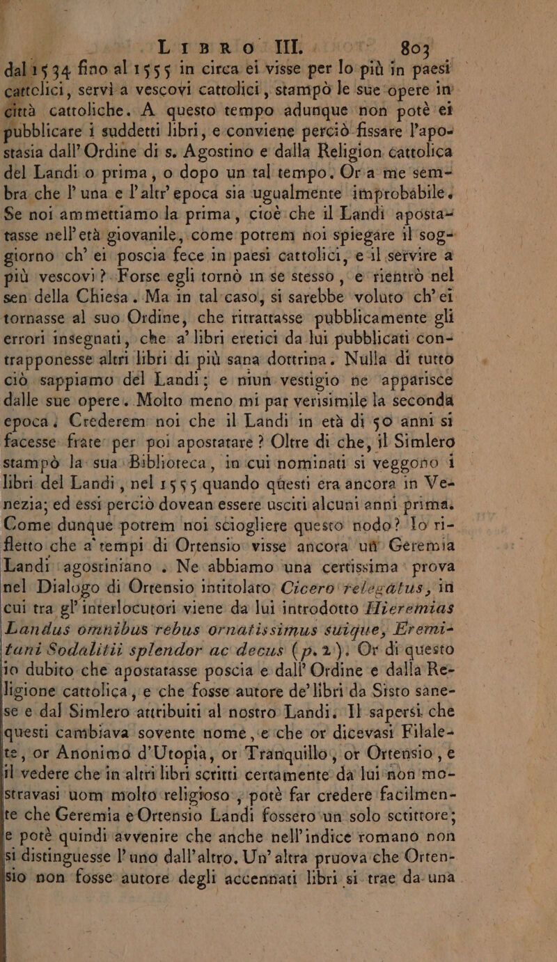 Lisro Hi uinore gog dal 534 fino al 1555 in circa ei visse per lo più în paesi tolici, servi a vescovi cattolici , stampò le sue: ‘opere im fa cattoliche. A questo tempo adunque non potè ei pubblicare i suddetti libri, e conviene perciò. fissare l’apo- stasia dall’ Ordine di s. Agostino e dalla Religion cattolica del Landi o prima, o dopo un tal tempo. Ora me sem- bra che l'una el alte epoca sia ugualmente improbabile, Se noi ammettiamo la prima, cioè che il Landi aposta= tasse nell'età giovanile, come potrem noi spiegare il sog= giorno ch’ ei poscia fece i in'paesi cattolici, e-il servire a iù vescovi ?..Forse egli tornò in se stesso , e rientrò nel sen della Chiesa. Ma in tal:caso; si sarebbe voluto ch'ei tornasse al suo Ordine , che ritrattasse pubblicamente gli errori insegnati, che a’ libri eretici da lui pubblicati con- trapponesse aleri ‘libri di più sana dottrina. Nulla di tutto ciò sappiamo del Landi; e niun vestigio ne ‘apparisce dalle sue opere. Molto meno mi pat verisimile la seconda epoca. Crederem noi che il Landi in età di 50 anni si facesse: frate per poi apostatare ? Oltre di che, il Simlero stampò la: sua..Biblioteca, in cui nominati si veggono i libri del Landi, nel 1555 quando questi era ancora in Ve- nezia; ed essi perci 10 dovean essere usciti alcuni anni prima. Come dunque potrem noi sciogliere questo nodo? lo ri- fletto che a' tempi di Ortensio visse ancora uti Geremia Landi ‘agostiniano » Ne abbiamo ‘una certissima © prova nel Dialogo di Ortensio intitolaro; Cicero 'relegatus; in cui tra gl’ interlocutori viene da lui introdotto Hieremias Landus omnibus rebus ornatissimus suique, Eremi- tuni Sodalitii splendor ac decus (p.2): Or di questo 10 dubito che apostatasse poscia e dall’ Ordine e dalla Re- ligione cattolica, e ‘che fosse autore de’ libri da Sisto sane- se e dal Simlero ‘attribuiti al nostro Landi. Il sapersi che questi cambiava sovente nome e ‘che or dicevasi Filale- te, or Anonimo d’Utopia, or Tranquillo; ot Ortensio, € il-vedere che in altrî libri scritti certamente da lui‘non'mo- stravasi uom molto religioso ; potè far credere facilmen- te che Geremia e Ortensio Indi fossero ‘un solo scuttore; e potè quindi avvenire che anche nell'indice romano non si distinguesse l’ uno dall'altro, Un’ altra pruova'che Orten- sio non fosse autore degli accennati libri si-trae da- una.