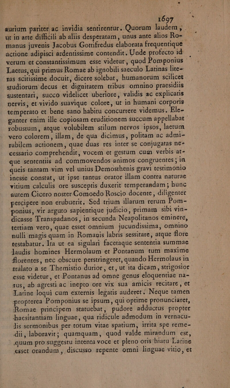 aurium pariter ac invidia sentirentur.. Quorum laudem, .. ut in arte difficili ab aliis desperatam, unus ante alios Ro- ‘manus juvenis Jacobus Gortifredus elaborata frequentique actione adipisci ardentissime contendit, Unde profecto id verum et constantissimum esse videtur, quod Pomponius Laetus, qui primus Romae ab ignobili saeculo Latinas lite- ras scitissime docuit, dicere solebat, humanorum scilicet studiorum decus et dignitarem tribus omnino praesidiis sustentari, succo videlicet uberiore, validis ac explicatis pervis; et vivido suavique colore, ut in humani corporis temperato et bene sano habitu concurrere videmus. Ele- ganter enim ille copiosam eruditionem succum appellabat robustum, atque volubilem stilum nervos ipsos, laetum vero colorem, illam, de qua dicimus, politam ac admi- rabilem actionem, quae duas res inter se conjugatas ne- cessario comprehendit, vocem et gestum cum verbis at- que sententiis ad commovendos animos congruentes; in queis tantam vim vel unius Demosthenis gravi testimonio inesse constat, ut ipse tantus orator illam contra naturae vitium calculis ore susceptis duxerit temperandam; hunc autem Cicero noster Comoedo Roscio docente, diligenter percipere non erubuerit. Sed trium illarum rerum Pom- ponius, vir arguto sapientique judicio, primam sibi vin- dicasse Transpadanos, in secunda Neapolitanos eminere, tertiam vero, quae esset omnium jucundissima, omnino nulli magis quam in Romanis labris sessitare, atque flore testabatur. Ita ut ea sigulari facetaque sententia summae Jaudis homines Hermolaum et Pontanum tum maxime florentes, nec obscure. perstringeret, quando Hermolaus in tralato a se Themistio durior, et, ut ita dicam, strigosior “esse videtur, et Pontanus ad omne genus eloquentiae na- rus, ab agresti ac inepto ore vix sua amicis recitare, et Tarine loqui cum externis legatis auderer. Neque tamen propterea Pomponius se ipsum, qui optime pronunciaret, Romae principem statuebar, pudore adductus propter ‘haesitantiam linguae, qua ridicule almodum in vernacu- dis sermonibus per totum vitae spatium, irrita spe reme- dii, laboravit; quamquam, quod valde mirandum est, quum pro suggestu intenta voce et pleno oristhiaru Larine esset orandum, discusso repente omni linguae vitio, et