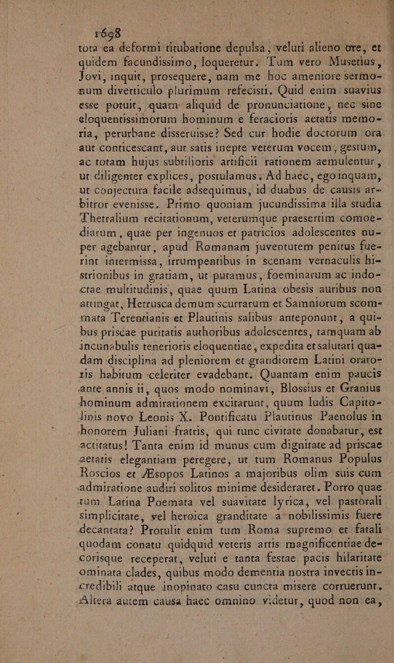 tota «ea deformi titubatione depulsa, veluti piani ore, cet quidem facundissimo, loqueretur: ‘Tum vero. Musetias, num diverriculo plurimum refecisti. Quid enim. suavius esse potuit, quam: aliquid de pronunciatione, nec sine ‘eloquentissimorum hominum e feracioris aetatis memo- ria, perurbane disseruisse? Sed cur hodie doctorum ora aut conticescant, aut satis Inepre vererum vocem, gestum, ac totam hujus STTOTRRZI artificil rationem aemulentari, ut ciligenter explices, postulamus. Ad haéc , egoinquam, ut conjectura facile adsequimus, id duabus (de causis ar= bitror evenisse. Primo quoniam jucundissima illa studia Thetralium recitationum, veterumque praesertim comoe- diarum, quae per ingenuos et patricios adolescentes nu- per agebaotur, apud Romanam juventutem penitus fue- rint intermissa, irrumpentibus 1 in scenam vernaculis hi- strionibus in gratiam, ut putamus, foeminarum ac indo- ctae multitudinis, quae quum Latina obesis auribus non atungat, Hetrusca demum scurrarum et Samniorum scom- mata ie et Plautinis salibus anteponant, a qui- bus priscae puritatis authoribus adolescentes, tamquam ab incunabulis tenerioris eloquentiae , expedita se salutari qua= dam disciplina ad pleniorem et grandiorem Latini orato- ris habitum celeriter evadebant. Quantam enim paucis ‘ante annis ii, quos modo nominavi, Blossius et Granius hominum admiratianem excitarunt, ‘quam ludis Capito- linis novo Leonis X. Pontificatu Piivabni Paenolus in honorem Juliani -fratris, qui tunc civitate donabatur, est actitatus! Tanta enim id munus cum dignitate ad priscae aetatis elegantiam peregere, ut rum. Romanus Populus Roscios et /Esopos Latinos a majoribus olim suis cum admiratione audiri soliros minime desideraret. Porro quae simplicitate, vel heroica granditate a’ nobilissimis fuere decantata? Protulit enim tum Roma supremo et fatali quodam conatu quidquid veteris artis magnificentiae de- corisque receperat, veluti e tanta festae pacis hilaritate ominata clades, quibus modo dementia nostra invectis in- credibili atque inopinato casu cuncta misere corruerunt, «Altera autem causa haec omnino videtur , quod non ca, PE A ste