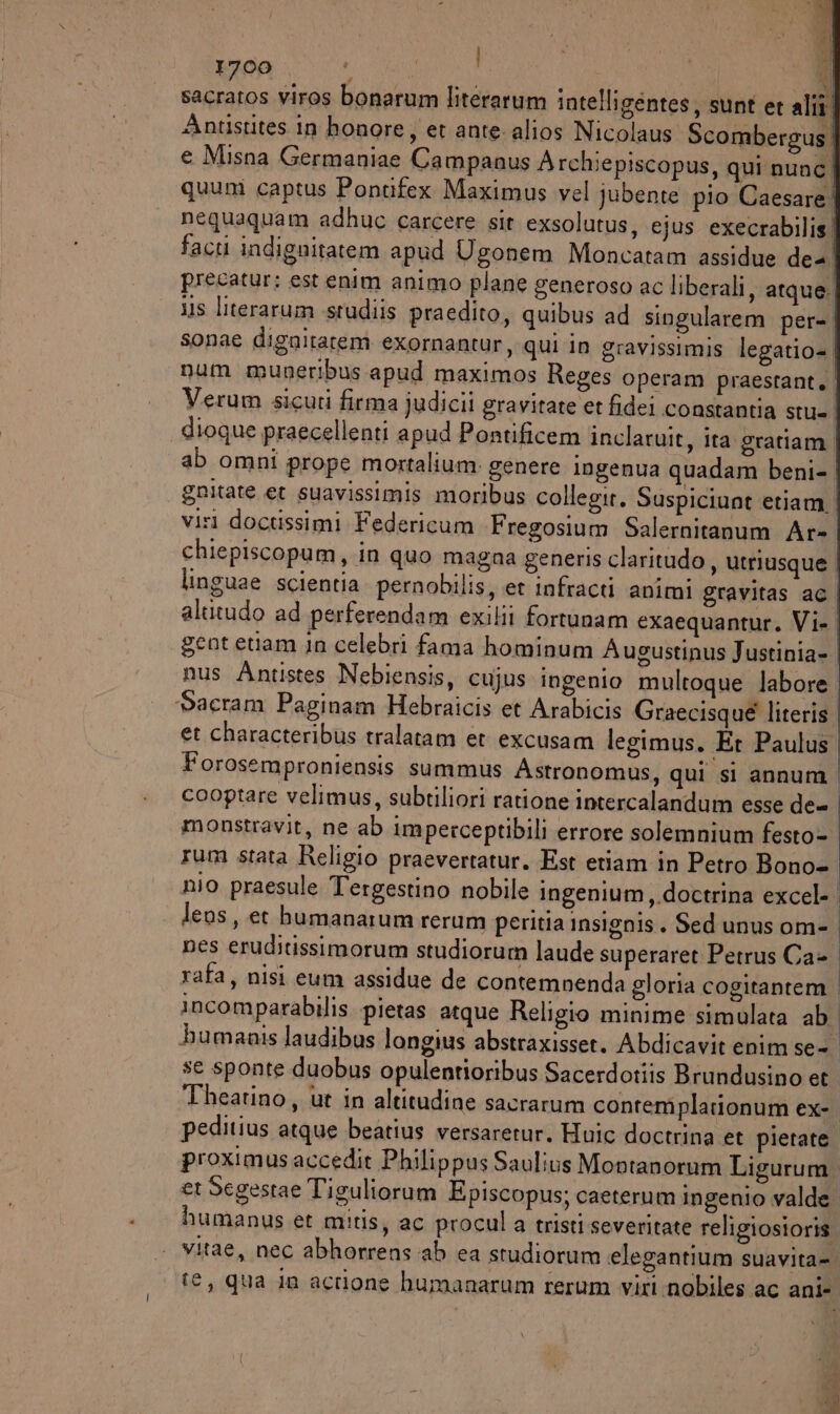 sacratos viros bonarum literarum intelligéntes, sunt et alti Antistites in honore, et ante alios Nicolaus Scombergus | e Misna Germaniae Campanus Archiepiscopus, qui nunc | quum captus Pontfex Maximus vel jubente pio Caesare! nequaquam adhuc carcere sit exsolutus, ejus execrabilis! facti indignitatem apud Ugonem Moncatam assidue de precatur: est enim animo plane generoso ac liberali, atque | 11s literarum sstudiis praedito, quibus ad singularem per= | sonae dignitarem exornantur, qui in gravissimis legatio= | num muneribus apud maximos Reges operam praestant, Verum sicuri firma judicii gravitate et fidei constantia stu= ' dioque praecellenti apud Pontificem inclaruit, ita gratiam. ab omni prope mortalium genere ingenua quadam beni- | gnitate et suavissimis moribus collegir. Suspiciunt etiam | visi doctissimi Federicum Fregosium Salernitanum Ar- chiepiscopum, in quo magna generis claritudo , utriusque | linguae scientia pernobilis, et infracti animi gravitas a6 | alutudo ad perferendam exilii fortunam exaequantur. Vi. | geot etiam in celebri fama hominum Augustinus Justinia- | nus Antistes Nebiensis, cujus ingenio multoque labore. Sacram Paginam Hebraicis et Arabicis Graecisque literis | et characteribus tralatam et excusam legimus. Et Paulus | Forosemproniensis summus Astronomus, qui si annum | cooptare velimus, subtiliori ratione intercalandum esse de= | monstravit, ne ab imperceptibili errore solemnium festo- | rum stata Religio praevertatur. Est etiam in Petro Bono- | nio praesule Tergestino nobile ingenium,.doctrina excel-. lens, et humanarum rerum peritia insignis. Sed unus om- nes eruditissimorum studiorum laude superaret Petrus Ca- rafa, nisi eum assidue de contemnenda gloria cogitantem. incomparabilis pietas atque Religio minime simulata ab. bumaais laudibus longius abstraxisset. Abdicavit enim se- se sponte duobus opulentioribus Sacerdotiis Brundusino et Thearino, ut in altitudine sacrarum contemplarionum ex-. peditius atque beatius versaretur. Huic doctrina et pietate. proximusaccedìt Philippus Saulius Movtanorum Ligurum. er Segestae Tiguliorum Episcopus; caeterum ingenio valde. humanus et mitis, ac procul a tristi severitate religiosioris. | vitae, nec abhorrens ab ca studiorum elegantium suavita=. fe, qua in acrione humanarum rerum viri nobiles ac ani- di DE