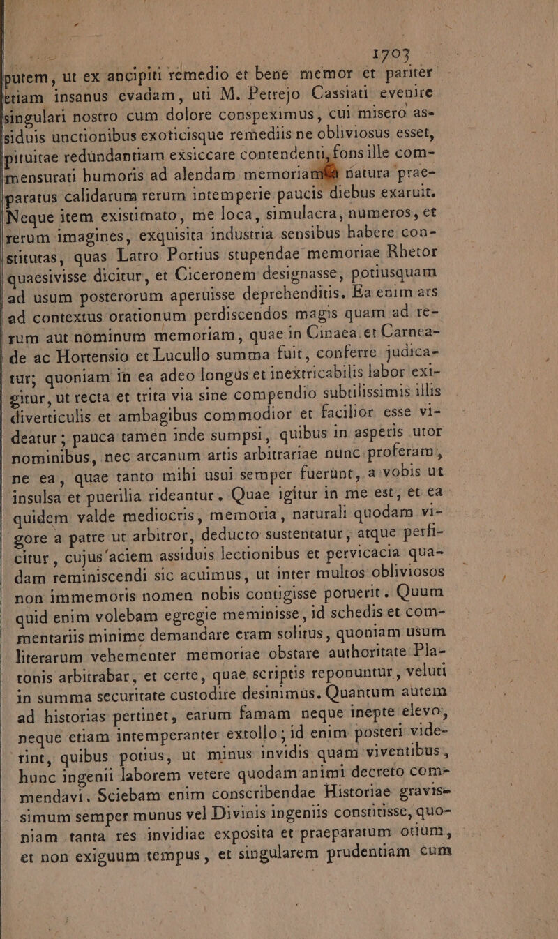 nutem, ut ex ancipiti rémedio et bene memor et MA Hi, insanus evadam, uti M. Petrejo Cassiati evenire singulari nostro cum dolore conspeximus, cui misero as- siduis unctionibus exoticisque remediis ne obliviosus esset, pituitae redundantiam exsiccare contendenti,fonsille com- mensurati bumoris ad alendam memoria mi@ natura prae- paratus calidarum rerum intemperie paucis diebus exaruit. Neque item existimato, me loca, simulacra, numeros, ef rerum imagines, exquisita industria sensibus habere con- ‘stitutas, quas Latro Portius stupendae memoriae Rbetor quaesivisse dicitur, et Ciceronem designasse, potiusquam ad usum posterorum aperuisse deprehenditis. Ea enim ars ad contextus orationum perdiscendos magis quam ad re- rum aut nominum memoriam, quae in Cinaea er Carnea- de ac Hortensio et Lucullo summa fuit, conferre judica= tur; quoniam in ea adeo longus et inextricabilis labor exi- | gitur, ut recta et trita via sine compendio subtilissimis i)lis diverticulis et ambagibus commodior et facilior esse vi- deatur ; pauca tamen inde sumpsi, quibus in asperis utor nominibus, nec arcanum artis arbitrariae nunc proferam, | ne ea, quae tanto mihi usui semper fuerùnt,.a vobis ut | insulsa et puerilia rideantur, Quae igitur in me est, et ea quidem valde mediocris, memoria, naturali quodam vi- gore a patre ut arbitror, deducto sustentatur, atque perfi- citur, cujus’aciem assiduis lectionibus et pervicacia qua- dam reminiscendi sic acuimus, ut inter multos obliviosos non immemoris nomen nobis contigisse potuerit. Quum quid enim volebam egregie meminisse, id schedis et com- mentariis minime demandare eram solitus, quoniam usum literarum vehementer memoriae obstare authoritate Pla- ronis arbitrabar, et certe, quae scriptis reponuntur, veluti in summa securitate custodire desinimus, Quantum autem ad historias pertinet, earum famam neque inepte elevo; neque etiam intemperanter extollo ; id enim posteri vide- ‘rint, quibus potius, ut minus invidis quam viventibus, hunc ingenii laborem vetere quodam animi decreto com- mendavi. Sciebam enim conscribendae Historiae gravise simum semper munus vel Divinis ingeniis constitisse, quo- niam tanta res invidiae exposita et praeparatum otum, et non exiguum tempus, et singularem prudentiam cum