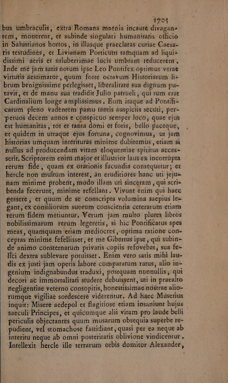 a | Halo d95t bus umbraculis, extra Romana taénia incaute divagana. ‘tem, monerent, et subiade singulari humaniratis officio in Salustiarios hottos, in illasque praeclaras curiae Caesa- ris testudinés, ei Liviariam Porticumi tamquami ad liqui+ dissimi aeéris et saluberrimiae lucis umbrami teducerent. Inde mié jam satis notum ipse Leo Pontifex opumus verae | Virtutis destimatot, quum forte octavum Historiarum li+ brum benignissime perlegisset, liberalitate sua dighum pu- tavit, et de manu sua tradidit Julio patrueli; qui ram erat | Cardinalium longe amplissimas. Euiù itaque ad Pontifi+ catum plerio vadèntém passo tanitis auspiciis sevuti, per- | petios decem annos è corspicio semper loco; quae ejus | est humanitàs, tot et tanta domi et foris, bello paceque, | €t quidem in utraqué éjus fortuna, cognovimus, ut jam | historias umquam inténitufas minime dubitemus, etiam si | nullus ad producendar vitanî eloquentiae spiritus acces» serit. Scriptorem emimi major et illustrror laus ex incorràpra rerum fidé; quam ex otationis ficuadia consequetur; et hercle not multtim interest, an eruditiotes hano uti jejua nam minime proberit, modo illam uti sinceram, qui serie benda fecerunt, minime refellane. Vivunt enim qui haec gessere, et quum de sè conscripta volumina saepius lea gant, ex consilioram suoriin conscientia cererarum eriam rerum fidem metiuntur. Verurii jam malto plures libros nobilissimarum terùin legeretis, si hic Pontificatus spes rieas, quamiquam etiam médiocres ,-optima ratiohe con- Ceptas minime fefellisser, et mè Gibercus ipse; qui subin= de animo consternatum privatis copiis refovebat; sua fe- lîci dextra sublevare potuisset. Enim vero satis mihi lau- dis ex justi jam operis labore comparatum ratus; alio in&gt; genium indignabundus traduxi, postquam nonnullis; qui decori ac immortalitati studere debuissent, uti in praealto riegligentiae veterno consopitis, honestissimae.mostrae alio- rumque vigiliae sotdescete videreritur. Ad haec Muserius inquit: Misere aedepol et flagitiose etiam insaniunt hujus saeculi Priricipes, et quicamque alii vitam pro laude belli periculis objectantes quum musarum obsequia superbe re- pudient, vel stomachose fastidiant , quasi per ea neque ab interitu neque ab omni posteritatis oblivione vindicentur. Intellexit hercle ille terraruim orbis domitor Alexander,
