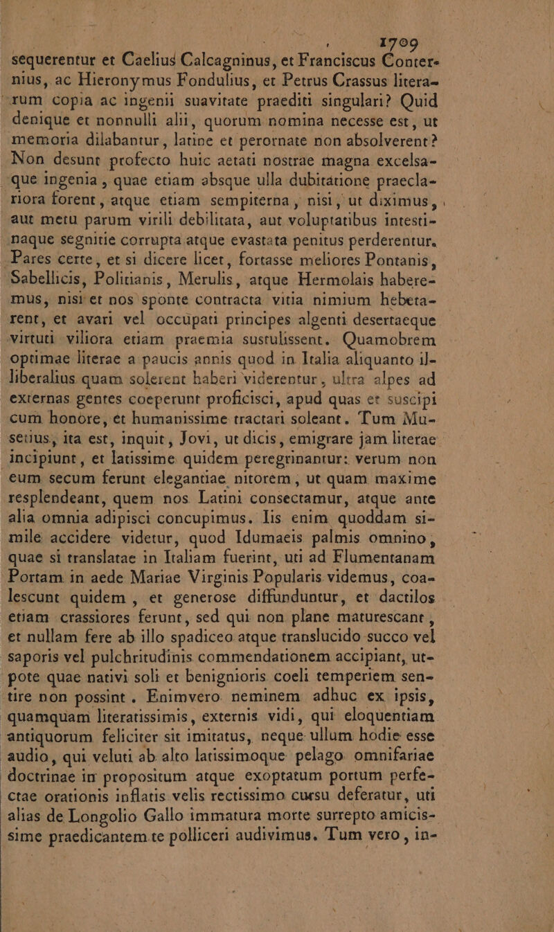 sequerentur et Caelius Calcagninus, et Franciscus gg nius,. ac Hieronymus Fondulius, et Petrus Crassus litera= “Tum copia ac Ingenii suavitate praediti singulari? Quid denique et nonnulli alii, quorum nomina necesse est, ut memoria dilabantur, latine et perornate non absolverent? Non desunt profecto huic aetati nostrae magna excelsa- “que ingenia, quae etiam absque ulla dubitarione praecla- ‘riora forent, atque etiam sempiterna , nisi, ut diximus, aut metu parum virili debilitata, aut voluptatibus intesti» naque segnitie corrupra atque evastata penitus perderentur, -Pares certe, et si dicere licet, fortasse meliores Pontanis, Sabellicis, Politianis, Merulis, atque Hermolais habere- mus, nisi et nos sponte contracta vitia nimium hebeta- rent, et avari vel occupati principes algenti desertaeque virtuti viliora etiam praemia sustulissent. Quamobrem optimae literae a paucis annis quod in Italia aliquanto il- liberalius. quam solerent haberi viderentur, ultra alpes ad externas gentes coeperunt proficisci, apud quas et suscipi cum honore, et humanissime tractari soleant. Tum Mu- setius, ita est, inquit, Jovi, ut dicis, emigrare jam literae. incipiunt, et latissime quidem peregrinantur: verum non eum secum ferunt elegantiae nitorem, ut quam maxime resplendeant, quem nos Latini consectamur, atque ante alia omnia adipisci concupimus. Iis enim quoddam si- mile accidere videtur, quod Idumaeis palmis omnino, quae si translatae in Italiam fuerint, uti ad Flumentanam Portam in aede Mariae Virginis Popularis videmus, coa= lescunt quidem, et generose diffunduntur, et dactilos etiam crassiores ferunt, sed qui non plane maturescant, et nullam fere ab illo spadiceo atque translucido succo vel saporis vel pulchritudinis commendationem accipiant, ut- ‘pote quae nativi soli er benignioris coeli temperiem sen- ‘tire non possint. Enimvero. neminem adhuc ex ipsis, “quamquanmì literatissimis, externis vidi, qui eloquentiam. ‘antiquorum feliciter sit imitatus, neque ullum hodie esse ‘audio, qui veluti ab alto latissimoque pelago. omnifariae doctrinae im propositum atque exoptatum portum perfe- ctae orationis inflatis velis rectissimo cursu deferatur, uti alias de Longolio Gallo immatura morte surrepto amicis- sime praedicantem.te polliceri audivimus, Tum vero, in-