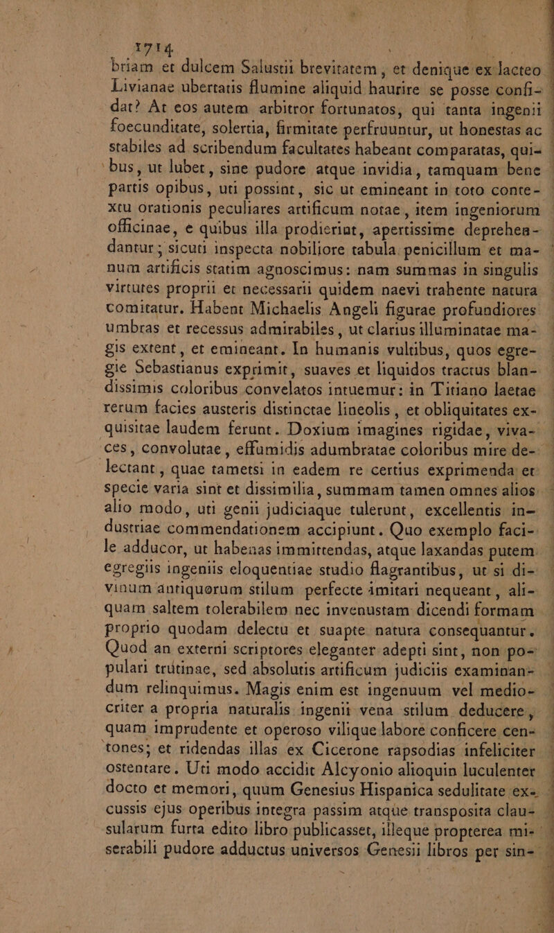 J Y foecunditate, solertia, firmitate perfruuntur, ut honestas ac stabiles ad scribendum facultates habeant comparatas, qui= xtu orationis peculiares artificum notae, item ingeniorum officinae, e quibus illa prodieriut, apertissime deprehea- dantur; sicuti inspecta nobiliore tabula: penicillum et ma- num artificis statim agnoscimus: nam summas in singulis virtutes proprii er necessarii quidem naevi trahente natura comitatur. Habent Michaelis Angeli figurae profundiores. umbras et recessus admirabiles, ut clarius illuminatae ma- gis extent, er emineant. In humanis vultibus, quos egre- gie Sebastianus exprimit, suaves et liquidos tractus blan- dissimis coloribus convelatos intuemur: in Titiano laetae rerum facies austeris distinctae lineolis , et obliquitates ex- quisitae laudem ferunt. Doxium imagines rigidae, viva- lectant, quae tametsi in eadem re certius exprimenda et specie varia sint et dissimilia, summam tamen omnes alios alio modo, uti genii judiciaque tulerunt, excellentis in- dustriae commendationem accipiunt. Quo exemplo faci-. le adducor, ut habenas immittendas, atque laxandas putem. egregiis ingeniis eloquentiae studio flagrantibus, ut si di- vinum antiquerum stilum perfecte imitari nequeant, ali- proprio quodam delectu et suapte natura consequantur. Quod an externi scriptores eleganter:adeptì sint, non po+ pulari trutinae, sed absolutis artificum judiciis examinan> dum relinguimus. Magis enim est ingenuum vel medio- criter a propria naturalis ingenii vena stilum deducere, quam imprudente et operoso vilique labore conficere cen» ‘tones; et ridendas illas ‘ex Cicerone rapsodias infeliciter ostentare. Uti modo accidit Alcyonio alioquin luculenter cussis ejus operibus integra passim atque transposita clau= sularum furta edito libro publicasser, illeque propterea mi» serabili pudore adductus universos Genesii libros per sin=. x i RE E RI e TI SI Sp LP IE