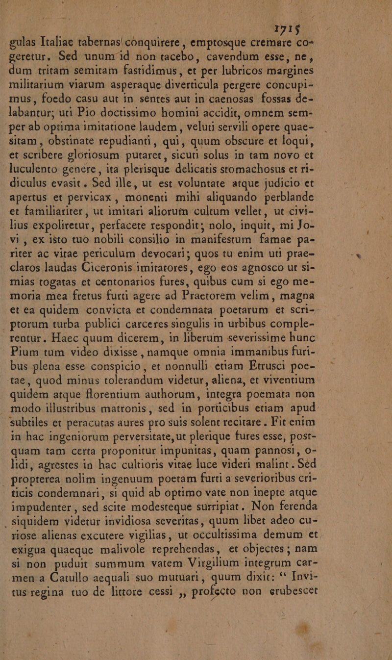 } 1715 gulas Italiae tabernas|conquirere, emptosque atene co- geretur. Sed unum'id non tacebo, cavendum esse, ne, dum tritam semitam fastidimus, et per lubricos margines militarium viarum asperaque diverticula pergere concupi-. mus, foedo casu aut in sentes aut in caenosas fossas de- labantur; uti Pio doctissimo homini accidit, omnem sem- per ab optima imitatione laudem, veluti servili opere quae- sitam, obstinate repudianti, qui, quum obscure et loqui, et scribere gloriosum putaret, sicuti solus in tam novo et luculento genere, ita plerisque delicatis stomachosus et ri- diculus evasit. Sed ille, ut est voluntate atque judicio et apertus et pervicax, monenti mihi aliquando perblande et familiariter, ut imitari aliorum ‘cultum vellet, ut civi- lius expoliretur, perfacete respondit; nolo, inquit, mi Jo- vi, ex isto tuo nobili consilio in manifestum famae pa- riter ac vitae periculum devocari; quos tu enim uti prae- claros laudas Ciceronis imitatores, ego eos agnosco ur si- mias togatas et centonarios fures, quibus cum si ego me- moria mea fretus furti agere ad Praetorem velim, magna et ea quidem convicta et condemnata poetarum et scri- ptorum turba publici carceres singulis in urbibus comple- rentur. Haec quum dicerem, in liberum severissime hunc Pium tum video dixisse, namque omnia immanibus furi- bus plena esse conspicio, et nonnulli etiam Etrusci poe- ‘tae, quod minus tolerandum videtur, aliena, et viventium quidem atque florentium authorum, integra poemata non modo illustribus matronis, sed in porticibus etiam apud subtiles et peracutas aures pro suis solent recitare. Fit enim in hac ingeniorum perversitate, ut plerique fures esse, post- quam tam certa proponitur impunitas, quam pannosi, 0- lidi, agrestes in hac cultioris vitae luce videri malint. Sed | propterea nolim ingenuum poetam furti a severioribus cri- ticis condemnari, si quid ab optimo vate non inepte atque impudenter, sed scite modesteque surripiat. Non ferenda . siquidem videtur invidiosa severitas, quum libet adeo cu- riose alienas excutere vigilias, ut occultissima demum et, exigua quaeque malivole reprehendas, et objectes; nam si non puduit summum vatem Virgilium integrum car- «mena Catullo aequali suo mutuari, quum dixit: “ Invi- tus:regina tuo de littore cessi ,, profecto non erubescet