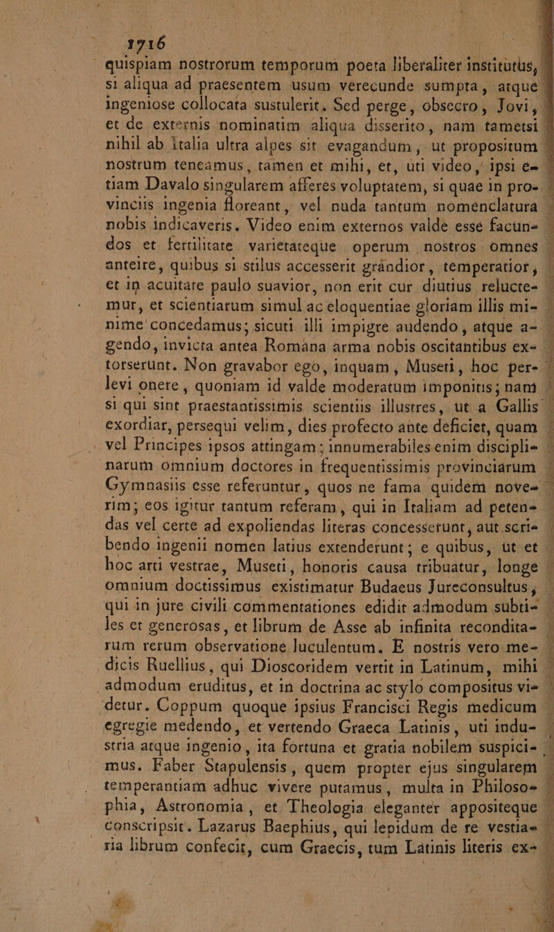 | quispiam nostrorum temporum poeta liberaliter institutus, | si aliqua ad praesentem usum verecunde sumpra, atque | ingeniose collocata sustulerit. Sed perge, obsecro, Jovi, A et de externis nominatim aliqua disserito, nam tametsi | nihil ab italia ultra alpes sit evagandum, ut propositum | nostrum teneamus, tamen et mihi, et, uti video y ipsi e= | tiam Davalo singularem afferes voluptatem, si quae in pro-.. vinciis ingenia floreant, vel nuda tantum nomenclatura | nobis indicaveris. Video enim externos valde esse facun= | dos et fertilitate varietateque. operum nostros. omnes | antelre, quibus si stilus accesserit gràndior, temperatior, et in acuitare paulo suavior, non erit cur diutius relucte= | mur, et scientiarum simul ac eloquentiae gloriam illis mi- | nime'concedamus; sicuti illi impigre audendo, atque a- | gendo, invicta antea Romana arma nobis oscitantibus ex- torserunt. Non gravabor ego, inquam, Museti, hoc per- i; levi onere, quoniam id valde moderatuam imponits; nani | Si qui sint praestantissitis scientiis illustres, ut a Gallis | exordiar, persequi velim, dies profecto ante deficiet, quam | | vel Principes ipsos attingam; innumerabilesenim discipli= | “narum omnium doctores in frequentissimis provinciarum | Gymnasiis esse referuntur, quos ne fama quidem nove» rim; eos igitur tantum referam, qui in Italiam ad peten- das vel certe ad expoliendas literas concessetunt, aut scri bendo ingenii nomen latius extenderunt; e quibus, ut et hoc arti vestrae, Museti, honoris causa tribuatur, longe | omnium doctissimus existimatur Budaeus Jureconsultus; | qui in jure civili commentationes edidit admodum subti= les et generosas, et librum de Asse ab infinita recondita- rum rerum observatione Juculentum. E nostris vero. me- dicis Ruellius, qui Dioscoridem vertit in Latinum, mihi 1 admodum eruditus, et in doctrina ac stylo compositus vi= | ‘detur. Coppum quoque ipsius Francisci Regis medicum | egregie medendo, et vertendo Graeca Latinis, uti indu- | stria atque ingenio, ita fortuna et gratia nobilem suspici- .. mus. Faber Stapulensis, quem propter ejus singularem temperantiam adhuc vivere putamus, multa in Philoso=» phia, Astronomia, et Theologia eleganter appositeque conscripsit. Lazarus Baephius, qui lepidum de re vestia= | ria librum confecir, cum Graecis, tum Latinis literis ex- | rt n RL Pi ruta; Suite ci