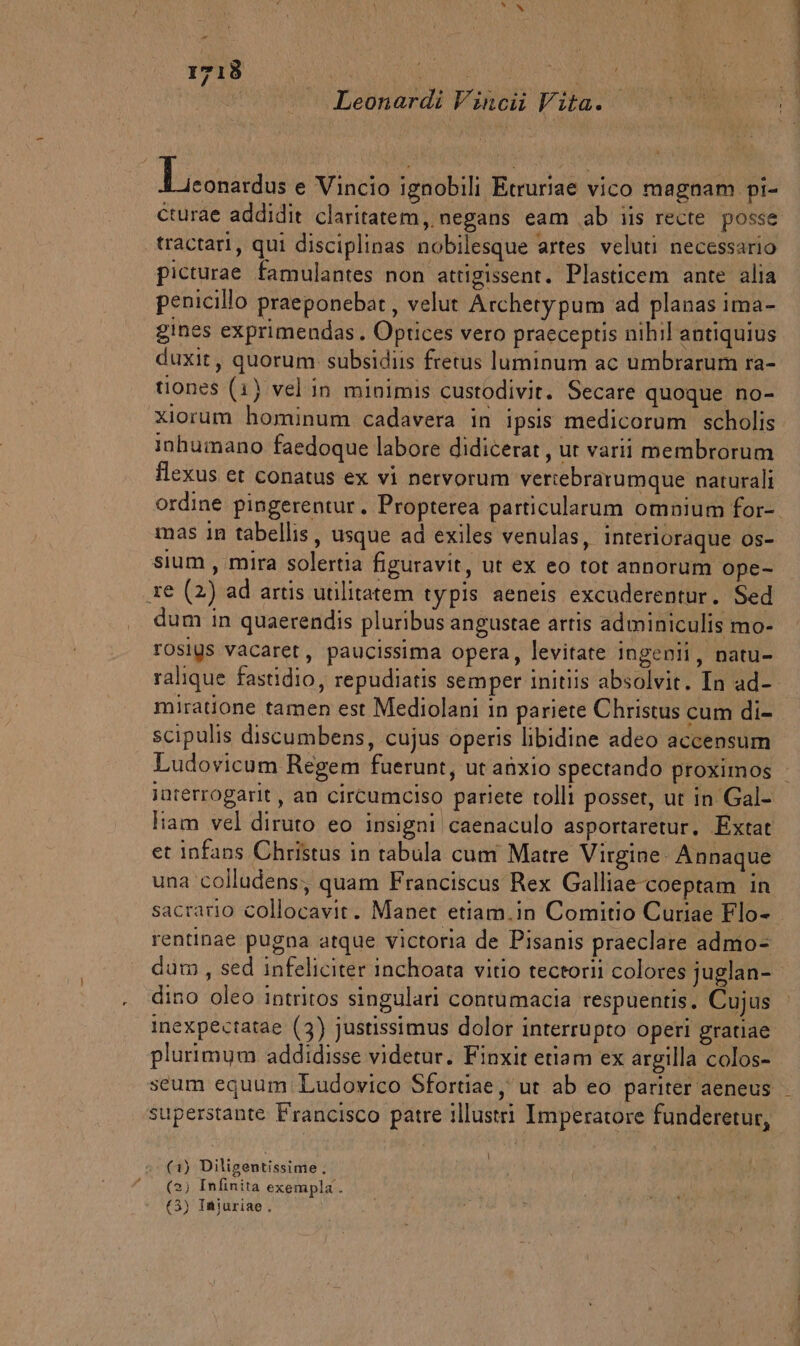 | Leonardi Vincii Vita. Erica e Vincio ignobili Etruriae vico magnam pi- cturae addidit claritatem, negans eam ab iis recte posse tractari, qui disciplinas nobilesque artes veluti necessario picturae famulantes non attigissent. Plasticem ante alia penicillo praeponebat, velut Archetypum ‘ad planas ima- gines exprimendas. Optices vero pracceptis nihil antiquius duxit, quorum subsidiis fretus luminum ac umbrarum ra- tuones (1) vel in minimis custodivit. Secare quoque no- xiorum hominum cadavera in ipsis medicorum scholis inhumano faedoque labore didicerat, ut varii membrorum flexus et conatus ex vi nervorum veriebrarumque naturali mas in tabellis, usque ad exiles venulas, inrerioraque os- sium, mira solertia figuravit, ut ex eo tot annorum ope- re (2) ad artis utilitatem typis aeneis excuderentur. Sed dum in quaerendis pluribus angustae artis adminiculis mo- rosiys vacaret, paucissima opera, levitate ingenii, natu- miratione tamen est Mediolani in pariete Christus cum di- scipulis discumbens, cujus operis libidine adeo accensum Ludovicum Regem fuerunt, ut anxio spectando proximos Juterrogarit, an circumciso pariete tolli posset, ut in Gal- liam vel diruto eo insigni caenaculo asportaretur. Extat et infans Christus in tabula cum Matre Virgine Annaque una colludens, quam Franciscus Rex Galliae coeptam in sacrario collocavit. Manet etiam.in Comitio Curiae Flo- rentinae pugna atque victoria de Pisanis praeclare admo= dino oleo intritos singulari contumacia respuentis. Cujus inexpectatae (3) justissimus dolor interrupto operi gratiae plurimym ‘addidisse videtur. Finxit etiam ex argilla colos- superstante Francisco patre illustri Imperatore funderetur, i y \ (1) Diligentissime. (2) Infinita exempla. (3) Iniuriae.
