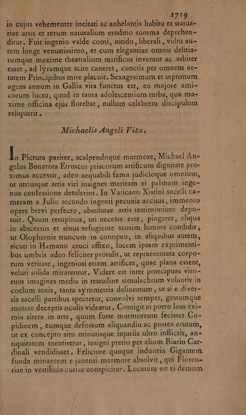 5A (i +1719. riae artis et rerum naturalium eruditio summa deprehen- | ditur. Fuit ingenio valde comi, nitido, liberali, vultu au- tem longe venustissimo, et cum elegantiae omnis delitia- rumque maxime theatralium mirificus inventor ac arbiter esset , ad lyramque scite caneret, cunctis per omnem ae- tatem Principibus mire placuit. Sexagesimum et septimum agens annum in Gallia vita functus est, eo majore ami- corum luctu, quod in tanta adolescentium. turba, qua ma- xime officina ejus florebat , nullum celebrem discipulum reliquerit, | Michaelis Angeli Vita. I Pictura pariter, scalpendoque marmore, Michael An- gelus Bonarota Etruscus priscorum artificum dignitate pro» ‘ ximus.accessit, adeo aequabili fama judicioque omnium, ut utriusque artis viri insignes meritam ei palmam inge- ‘nua confessione detulerint. In Vaticano Xistini sacelli ca- meram a Julio secundo ingenti pecunia accitus, immenso | opere brevi perfecto , absolutae artis testimonium. depo- suit. Quum resupinus, uti necesse erat, pingerer, aliqua .in abscessus et sinus refugiente sensim lumine condidit, ut Olophernis truncum in conopeo, in aliquibus autem, sicuti in Hamano cruci affixo, lucem ipsam exprimenti- bus umbris adeo feliciter protulit, ut repraesentata corpo- rum veritate, ingeniosi enam artifices, quae plana essent, veluti solida mirarentur. Videre est inter praecipuas viro- rum imagines media in testudine simulachrum volantis in coelum senis, tanta symmetria delineatum , ut si e diver- sis sacelli partibus spectetur, convolvi semper, gestumque ‘mutare deceptisoculis videatur. Contigit ei porro laus exi- mia altera in arte, quum forte marmoreum fecisser Cu- pidinem, eumque defossum aliquandiu ac postea erutum, ut ex concepto situ minutisque injuriis ultro inflictis, an- tiquitatem mentiretur, insigni pretio per alium Riario Car- dinali vendidisset. Feliciore quoque industria Gigantem funda minantem e janensi marmore absolvit, qui Floren- | tiae.in vestibulo curiae conspicitur. Locatum est el demum