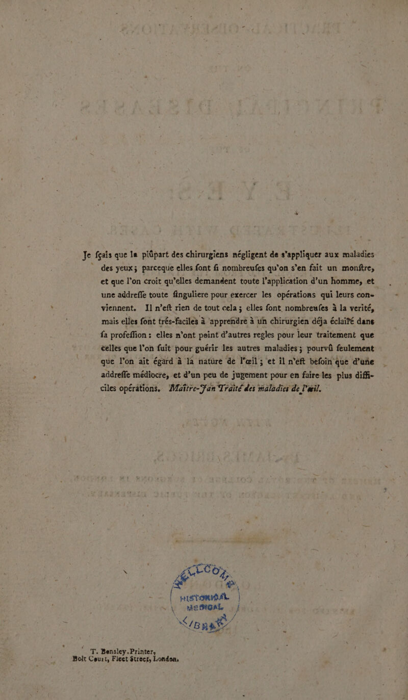 Je feais que la piùpart des chirurgiens négligent de s’appliquer aux maladies © des yeux; parceque elles font fi nombreufes qu'on s’en fait un monftre, et que l’on croit qu’elles demandent toute l’application d’un homme, et une addreffe toute finguliere pour exercer les operations qui leurs cone viennent. Il n’eft rien de tout cela; elles font. nombreufes 4 la verité, fa profeffion: elles n’ont peint d’autres regles pour leur traitement que celles que l’on fuit pour guérir les autres maladies; pourvîì feulement que l’on ait égard è la nature de l'eil; et il n'eft befoin que d’une addrefie médiocre, et d’un peu de jugement pour en faire les plus diffi- ciles opérations. Maître-Fan Traîté des maladies de Vail. e ite Re | HIETOMIBAL \ Mme sont wg eng a / T. Bensley. Printer, Bolt Court, Fleet Strect, Londoa.