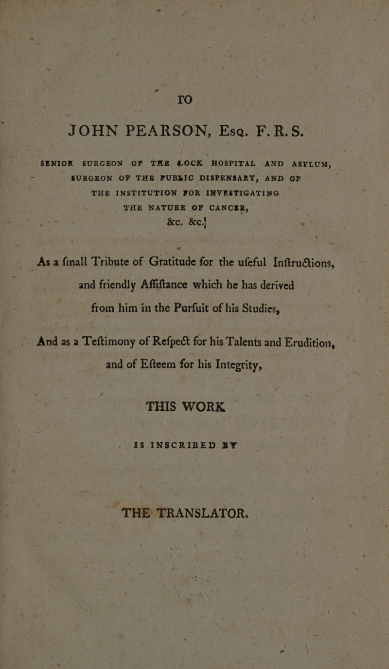 ld TO JOHN PEARSON, Esa. F.R.S. SENIOR SURGEON OF TME &amp;OCK HOSPITAL AND ASYLUM, È SURGEON OF THE PUBRIC DISPENSARY, AND OF THE INSTITUTION FOR INVESTIGATING © THE NATURE OF CANCER, &amp;c. &amp;e.l As a finall Tribute of Gratitude for the ufeful Inftruétions, and friendly Affiftance which he has derived . from him in the Purfuit of his Studies, And as a Teftimony of Refpect for his Talents and Erudition, and of Efteem for his Integrity, : THIS WORK ~ IS INSCRIBED BY | THE TRANSLATOR.
