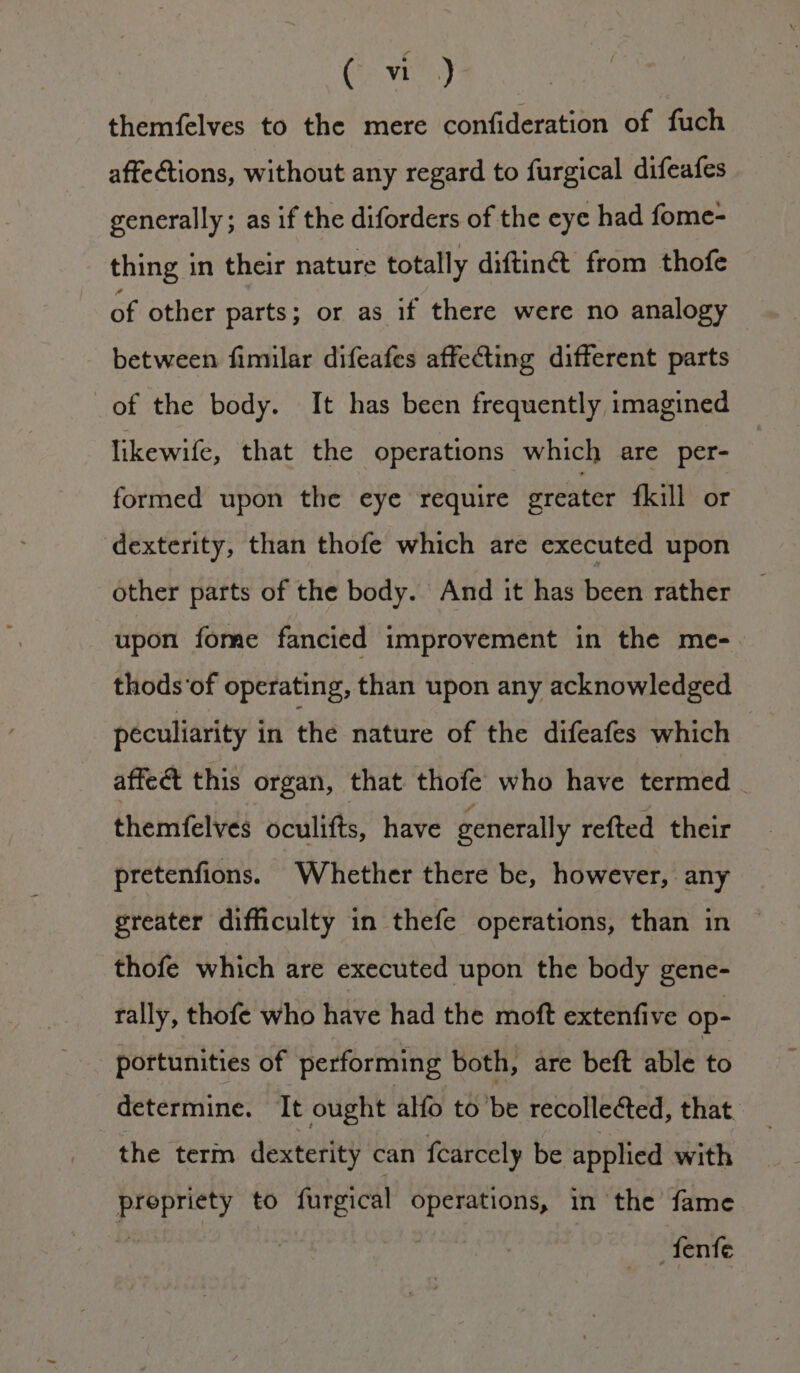 Ge vit) themfelves to the mere confideration of fuch affections, without any regard to furgical difeafes generally; as if the diforders of the eye had fome- thing in their nature totally diftin@ from thofe of other parts; or as if there were no analogy between fimilar difeafes affecting different parts of the body. It has been frequently imagined likewife, that the operations which are per- formed upon the eye require greater fkill or dexterity, than thofe which are executed upon other parts of the body. And it has been rather upon fome fancied improvement in the me- thods'of operating, than upon any acknowledged peculiarity in the nature of the difeafes which affect this organ, that thofe who have termed _ themfelves oculifts, have generally refted their pretenfions. Whether there be, however, any greater difficulty in thefe operations, than in thofe which are executed upon the body gene- rally, thofe who have had the moft extenfive op- portunities of performing both, are beft ale to determine. It ought alfo tobe recollected, that the term dexterity can fcarcely be applied with prepriety to furgical operations, in the fame wana fenfe