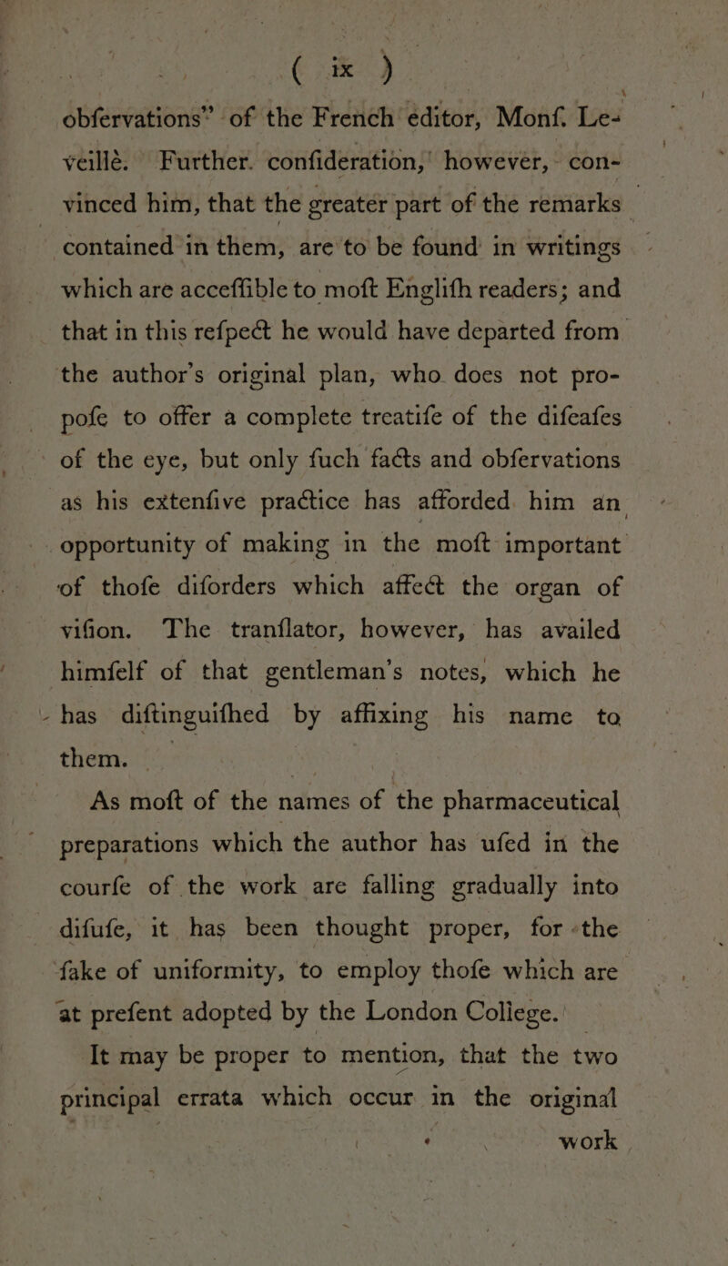 = obfervations” of the French editor, Monf. Le- veillé. © Further. confideration,' however, con- vinced him, that the greater part of the remarks i contained in them, are to be found in writings which are acceffible to moft Englifh readers; and that in this refpe&amp; he would have departed from. pofe to offer a complete treatife of the difeafes as his extenfive practice has afforded him an of thofe diforders which affe&amp; the organ of vifion. The tranflator, however, has availed himfelf of that gentleman’s notes, which he has diftinguifhed by affixing his name te them. at As moft of the names of the pharmaceutical preparations which the author has ufed in the courfe of the work are falling gradually into at prefent adopted by the London College. It may be proper to mention, that the two principal errata which occur in the original ‘ work