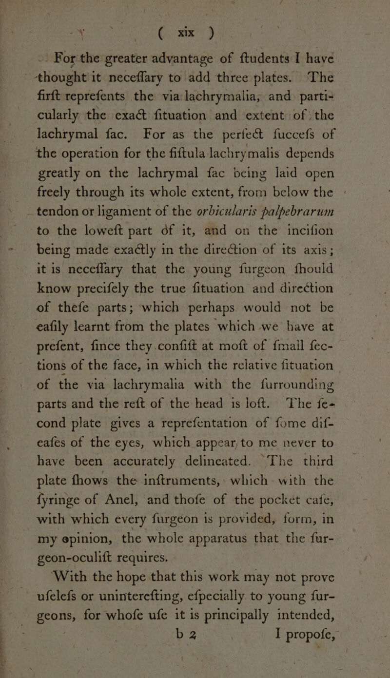 ——— ss : n - O GMT) | For the greater advantage of ftudents I have firft reprefents the via lachrymalia, and. parti- cularly the exa&amp; fituation and extent of the lachrymal fac. For as the perfect fuccefs of the operation for the fiftula lachrymalis depends greatly on the lachrymal fac being laid open freely through its whole extent, from below the » _ tendon or ligament of the orbicularis palpebrarum to the loweft part of it, and on the incifion being made exactly in the direction of its axis; it is neceflary that the young furgeon fhouid know precifely the true fituation and direction of thefe parts; which perhaps would not be eafily learnt from the plates which we have at prefent, fince they.confift at moft of {mail fec- tions of the face, in which the relative fituation of the via lachrymalia with the furrounding parts and the reft of the head is loft. The fe- cond plate gives a reprefentation of fome dif- eafes of the eyes, which appear to me never to have been accurately delineated. “The third plate fhows the inftruments, which. with the fyringe of Anel, and thofe of the pocket cafe, with which every furgeon is provided, form, in my epinion, the whole apparatus that the fur- geon-oculift requires. ‘With the hope that this work may not prove ufelefs or uninterefting, efpecially to young fur- pe for whofe ufe it is principally intended, ba , I propofe,