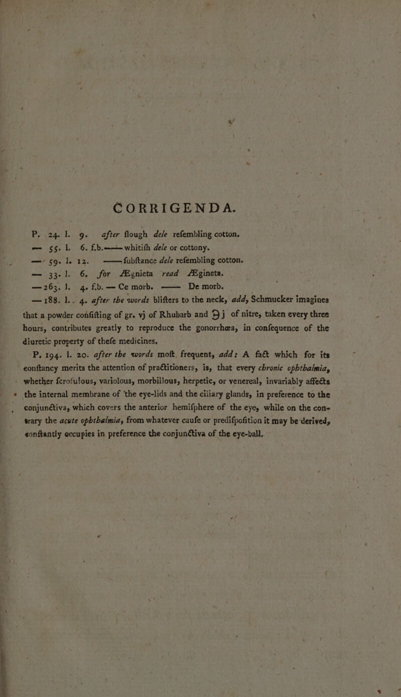 CORRIGENDA. P. 24 1. 9. after flough dele refembling cotton. — 55. l. 6. f.b. —- 59. le 12. — fubftance dele refembling cotton. — 33-1]. 6. for ZEgnieta read Egineta. — — 263. 1. 4. fb. — Ce morb. -— whitifh de/e or cottony. De morb. — 188. l.. 4. after the words blifters to the neck, add, Schmucker î imagines that a powder confifting of gr. vj of Rhubarb and Bj of nitre, taken every three hours, contributes greatly to reproduce the gonorrheea, in confequence of the diuretic property of thefe medicines, Ps 1942-1, 20: after the words moft, frequent, add: A fa&amp; which for its whether fcrofulous, variolous, morbillous, herpetic, or venereal, invariably affects conjunctiva, which covers the anterior hemifphere of the eye, while on the con- trary the acute opbtbalmia, from whatever caufe or predifpofition it may be ‘derived, sonftantly occupies in preference the conjunctiva of the eye-ball,