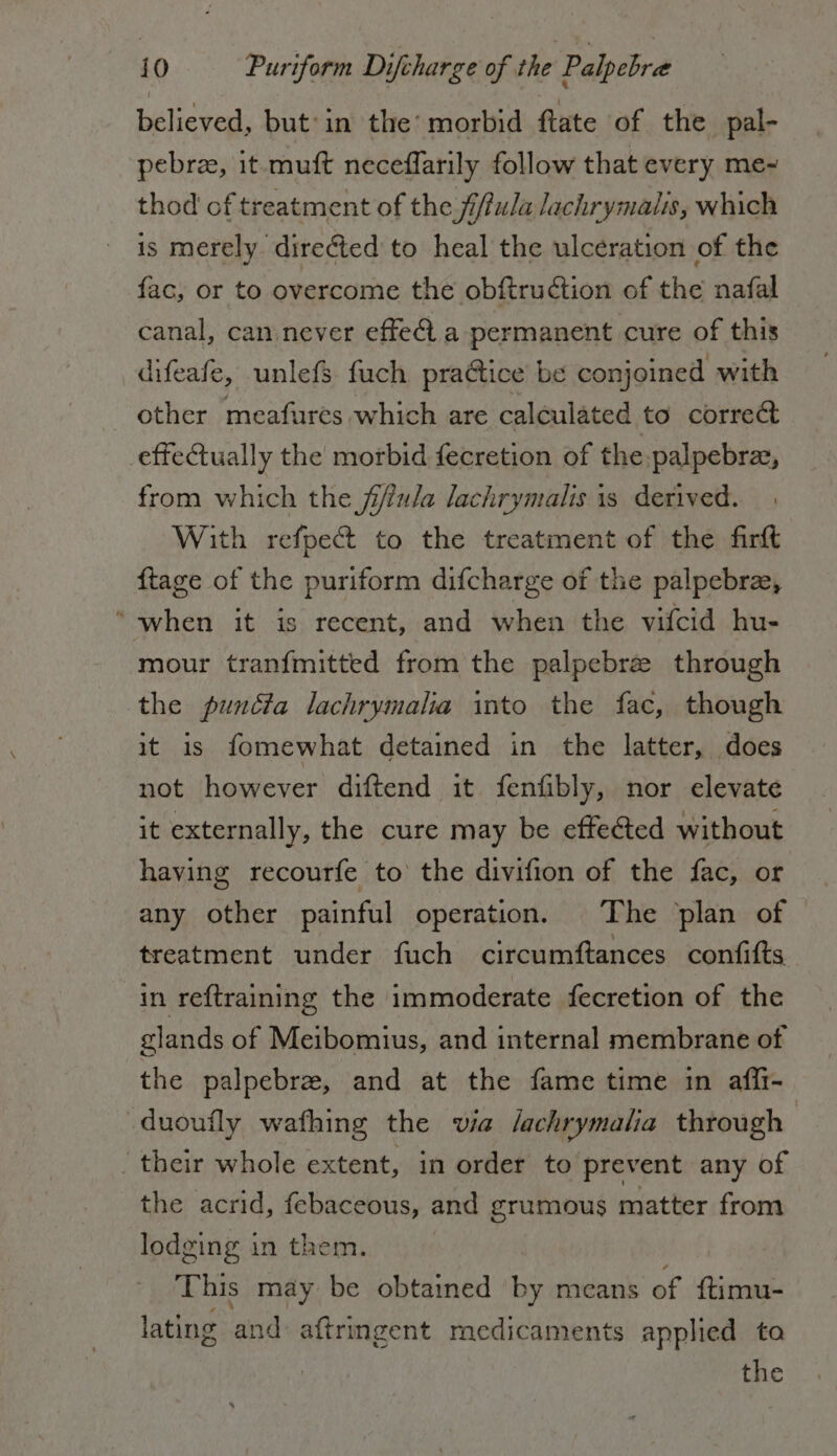 believed, but: in the: morbid ftate of the pal- pebrze, it muft neceffarily follow that every me- thod of treatment of the fi/fula lachrymalis, which is merely. directed to heal the ulceration of the fac, or to overcome the obftru@ion of the nafal canal, can never effect a permanent cure of this difeafe, unlefs fuch pra&amp;ice be conjoined with other meafures which are calculated to correct effectually the morbid fecretion of the palpebrae, from which the jiffula lachrymalis is derived. With refpe&amp; to the treatment of the fir&amp; ftage of the puriform difcharge of the palpebra, “when it is recent, and when the vifcid hu- mour tranfmitted from the palpebre through the puncta lachrymalia into the fac, though it is fomewhat detained in the latter, does not however diftend it fenfibly, nor elevate it externally, the cure may be effected without having recourfe to the divifion of the fac, or any other painful operation. The plan of treatment under fuch circumftances confifts in reftraining the immoderate fecretion of the glands of Meibomius, and internal membrane of the palpebre, and at the fame time in aflli- «duoufly wafhing the via /achrymalia through | their whole extent, in order to prevent any of the acrid, febaceous, and grumous matter from lodging in them. This may be obtained by means of ftimu- lating and aftringent medicaments applied ta the